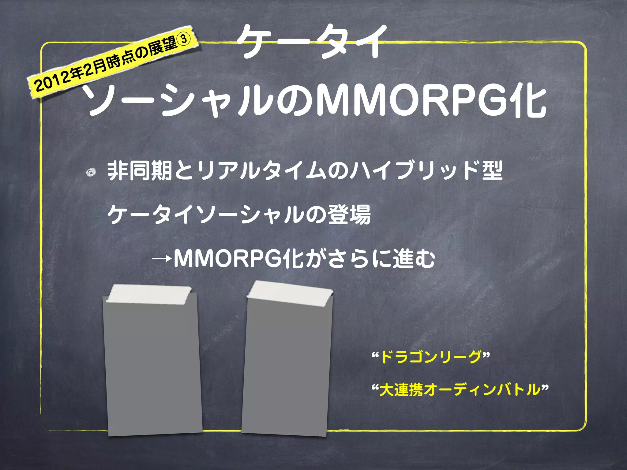 ケータイ
ソーシャルのMMORPG化
非同期とリアルタイムのハイブリッド型
ケータイソーシャルの登場
  →MMORPG化がさらに進む
“ドラゴンリーグ”
“大連携オーディンバトル”
2012年2月時点の展望③
 