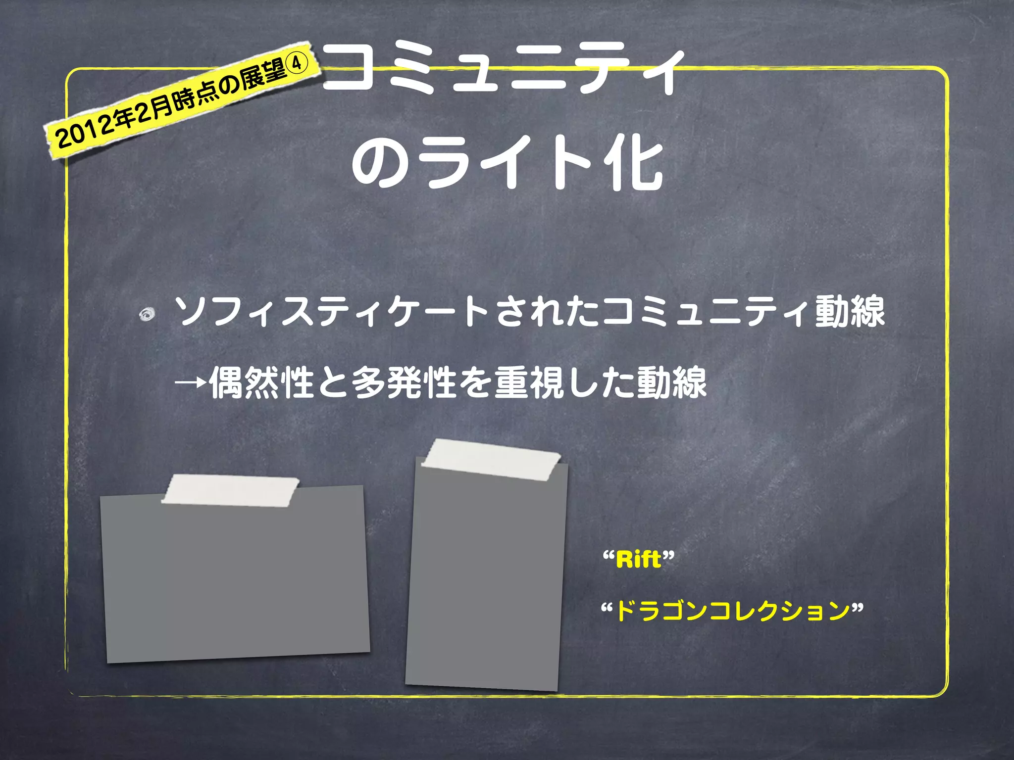 コミュニティ
のライト化
ソフィスティケートされたコミュニティ動線
→偶然性と多発性を重視した動線
“ドラゴンコレクション”
“Rift”
2012年2月時点の展望④
 