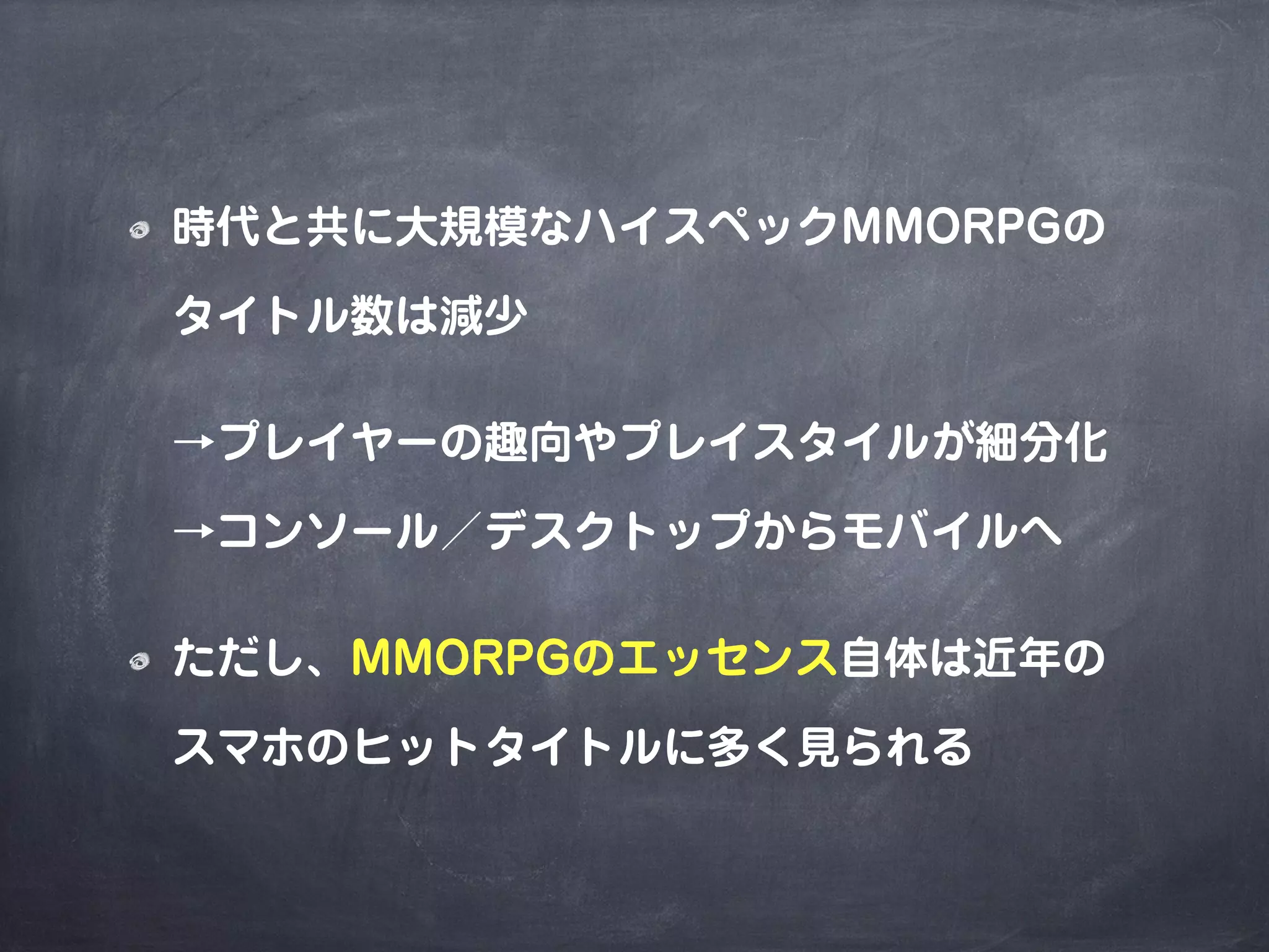 時代と共に大規模なハイスペックMMORPGの
タイトル数は減少
→プレイヤーの趣向やプレイスタイルが細分化
→コンソール／デスクトップからモバイルへ
ただし、MMORPGのエッセンス自体は近年の
スマホのヒットタイトルに多く見られる
 