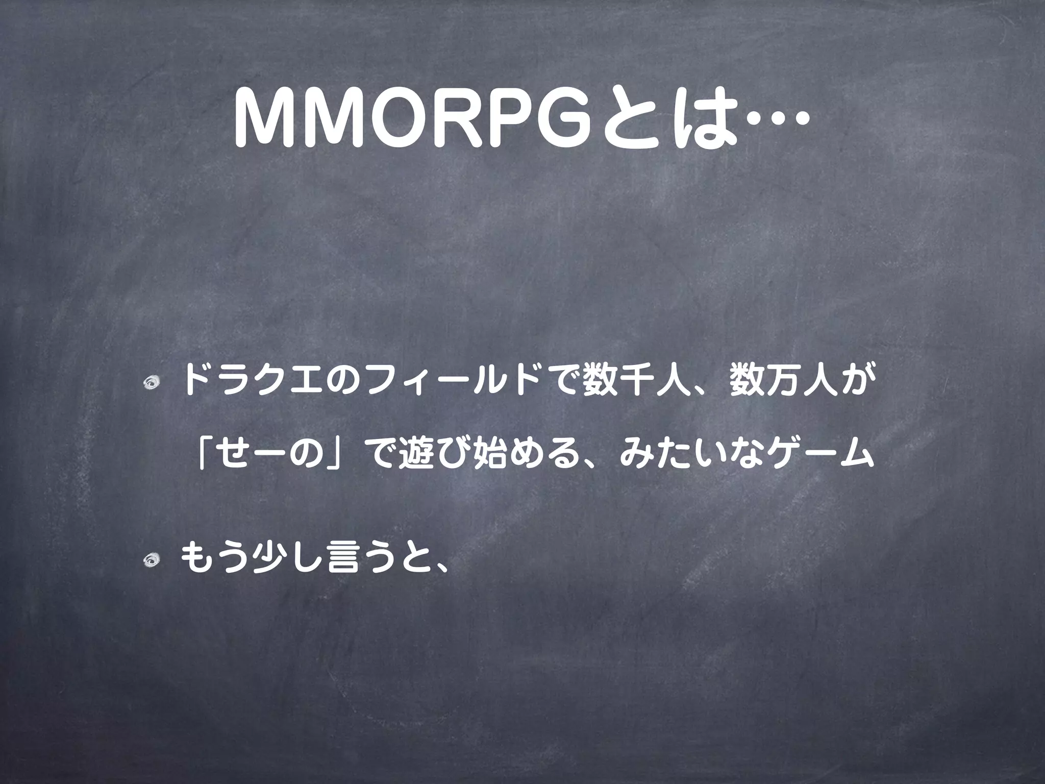 MMORPGとは…
ドラクエのフィールドで数千人、数万人が
「せーの」で遊び始める、みたいなゲーム
もう少し言うと、
 