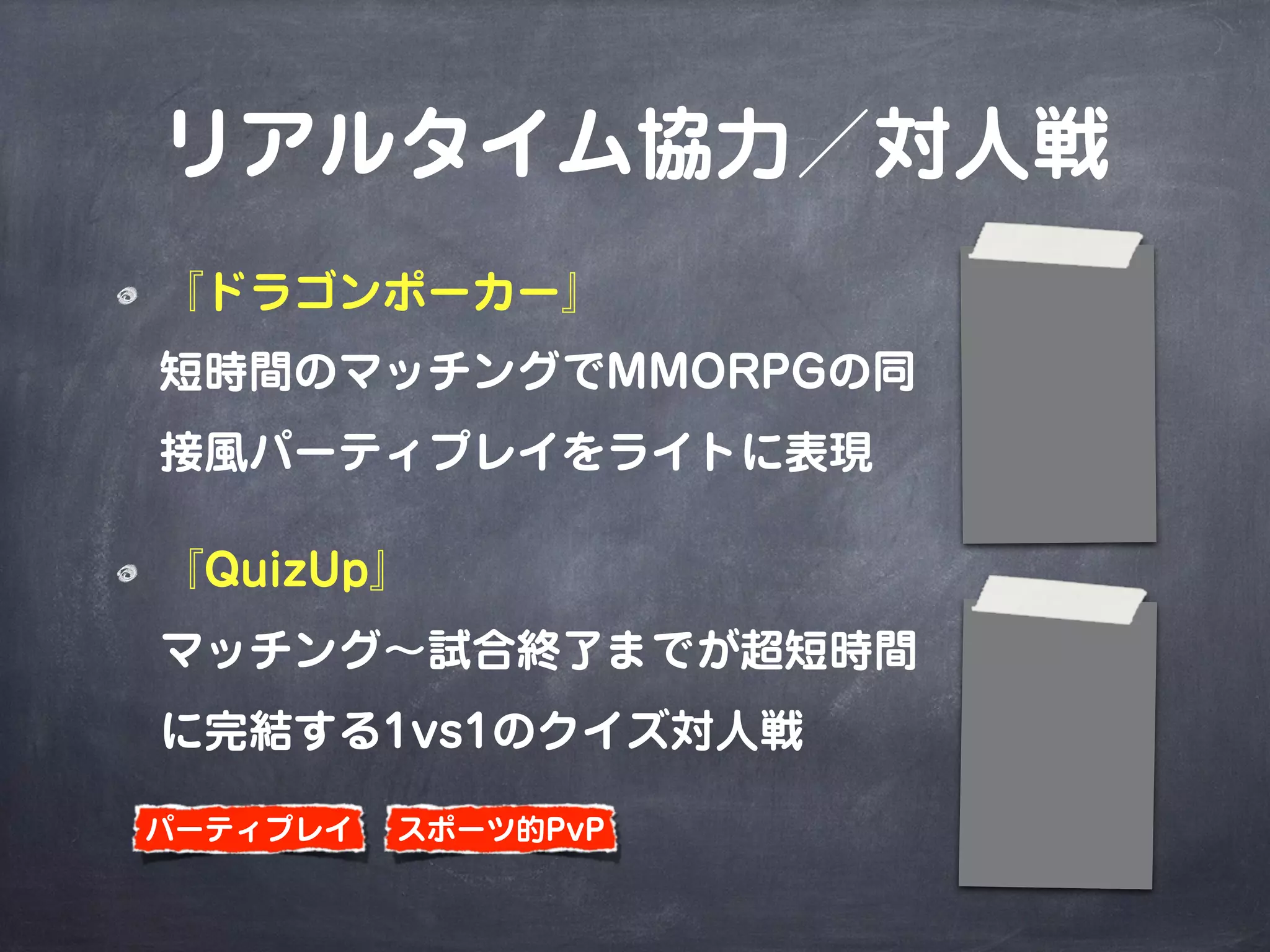 リアルタイム協力／対人戦
『ドラゴンポーカー』
短時間のマッチングでMMORPGの同
接風パーティプレイをライトに表現
『QuizUp』
マッチング∼試合終了までが超短時間
に完結する1vs1のクイズ対人戦
スポーツ的PvPパーティプレイ
 