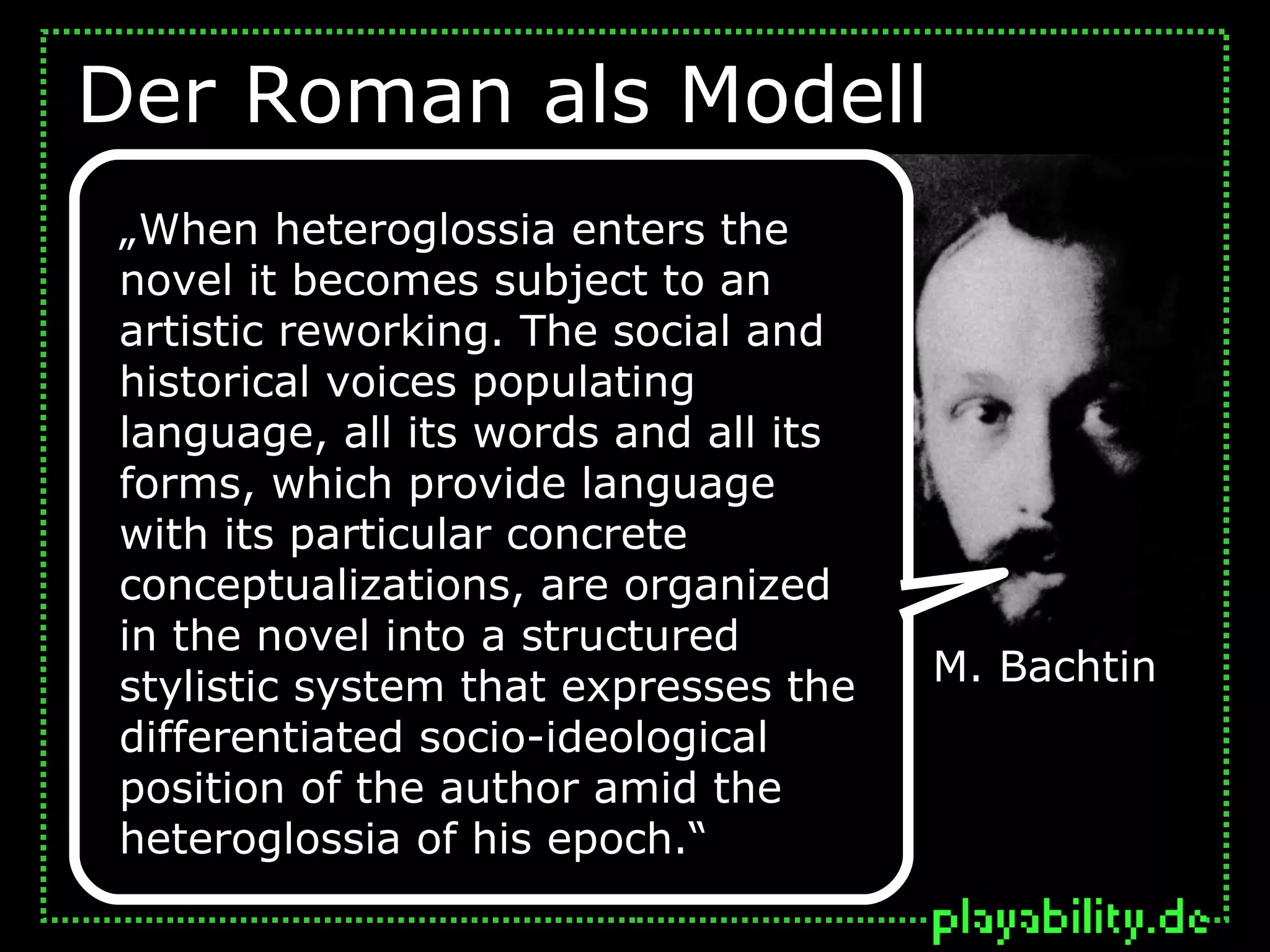 Der Roman als Modell
 „When heteroglossia enters the
 novel it becomes subject to an
 artistic reworking. The social and
 historical voices populating
 language, all its words and all its
 forms, which provide language
 with its particular concrete
 conceptualizations, are organized
 in the novel into a structured
 stylistic system that expresses the   M. Bachtin
 differentiated socio-ideological
 position of the author amid the
 heteroglossia of his epoch.“
 