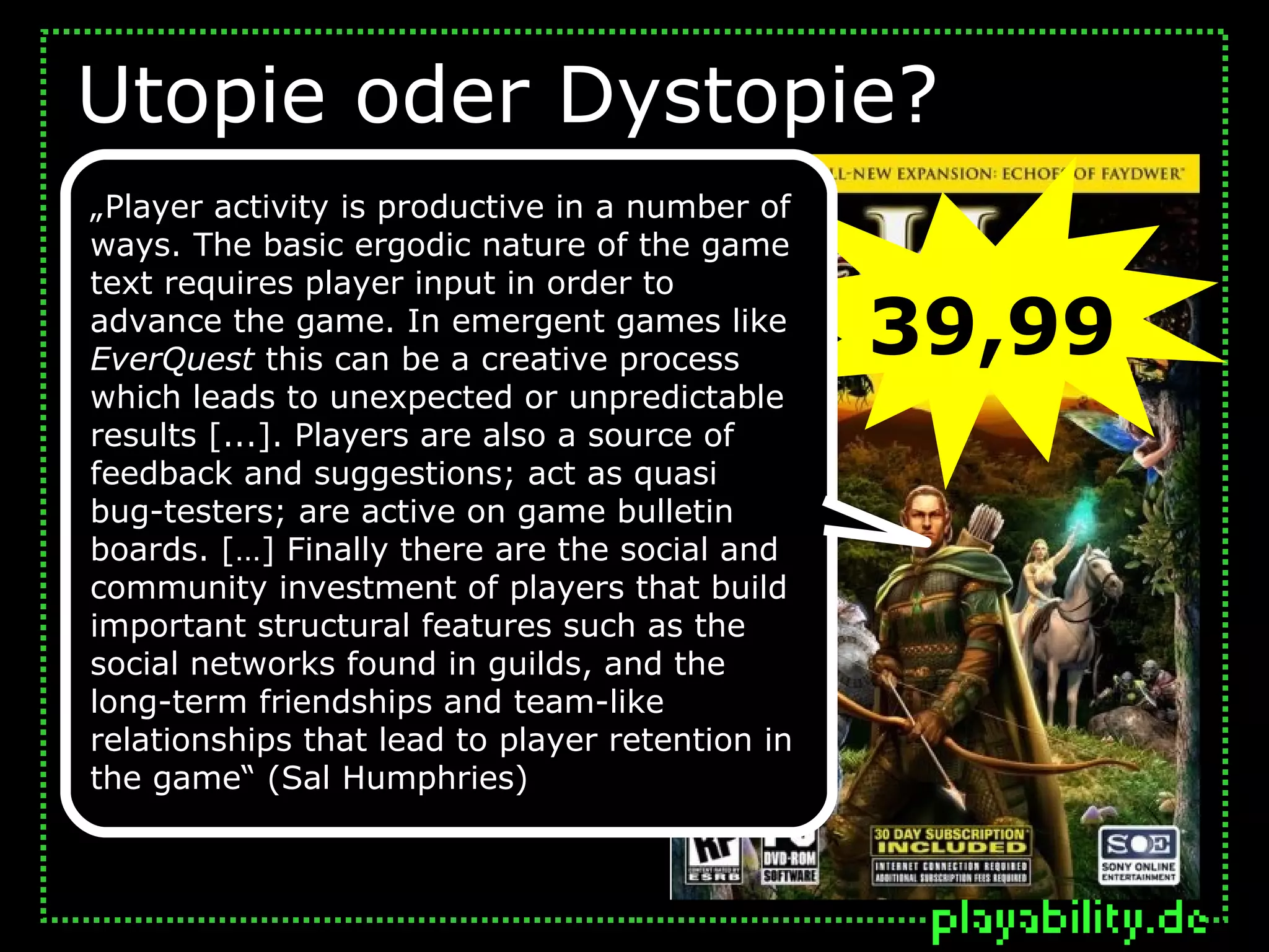 Utopie oder Dystopie?
„Player activity is productive in a number of
ways. The basic ergodic nature of the game
text requires player input in order to
advance the game. In emergent games like
EverQuest this can be a creative process
                                                 39,99
which leads to unexpected or unpredictable
results [...]. Players are also a source of
feedback and suggestions; act as quasi
bug-testers; are active on game bulletin
boards. […] Finally there are the social and
community investment of players that build
important structural features such as the
social networks found in guilds, and the
long-term friendships and team-like
relationships that lead to player retention in
the game“ (Sal Humphries)
 