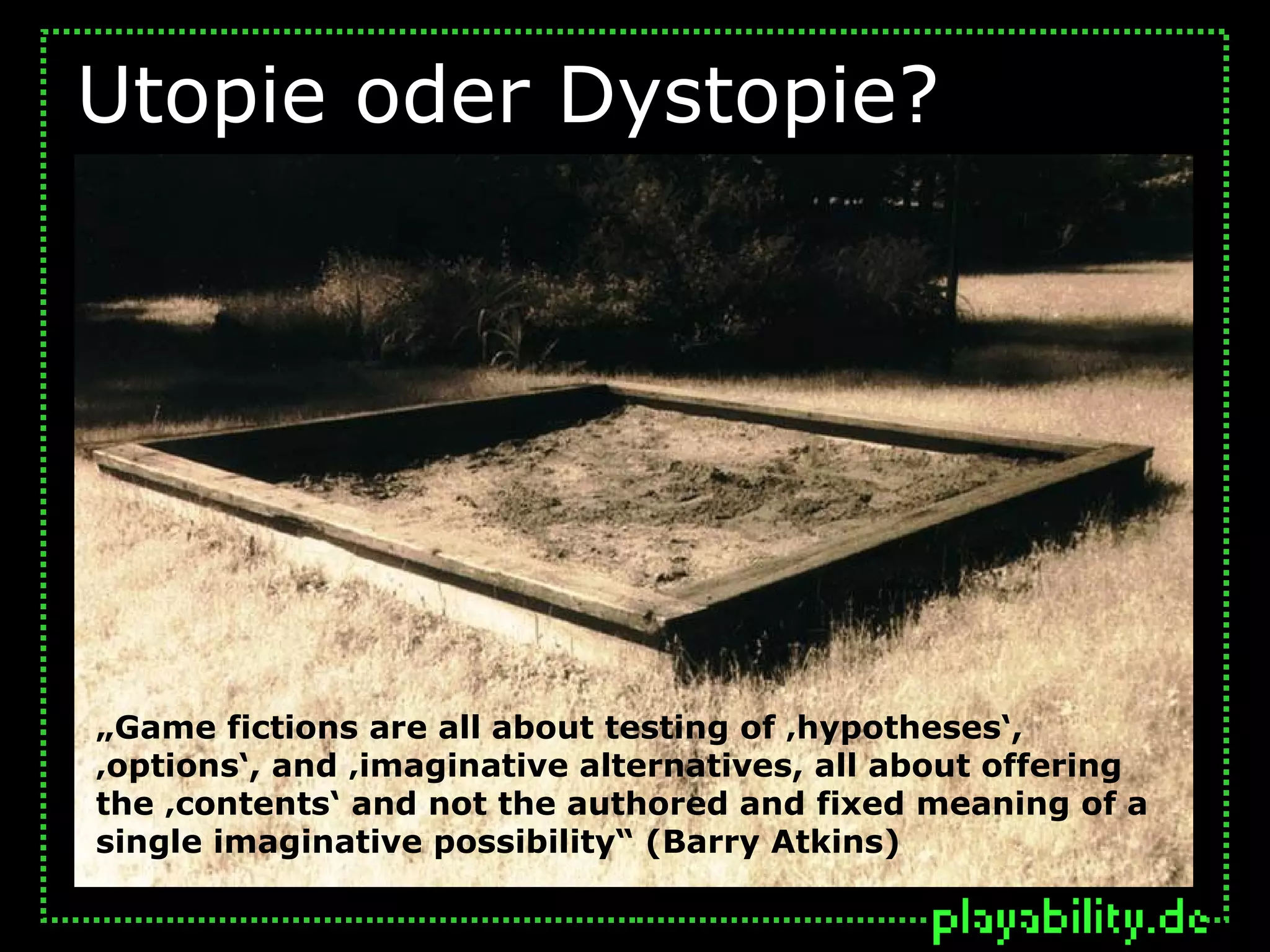 Utopie oder Dystopie?




„Game fictions are all about testing of ‚hypotheses‘,
‚options‘, and ‚imaginative alternatives, all about offering
the ‚contents‘ and not the authored and fixed meaning of a
single imaginative possibility“ (Barry Atkins)
 