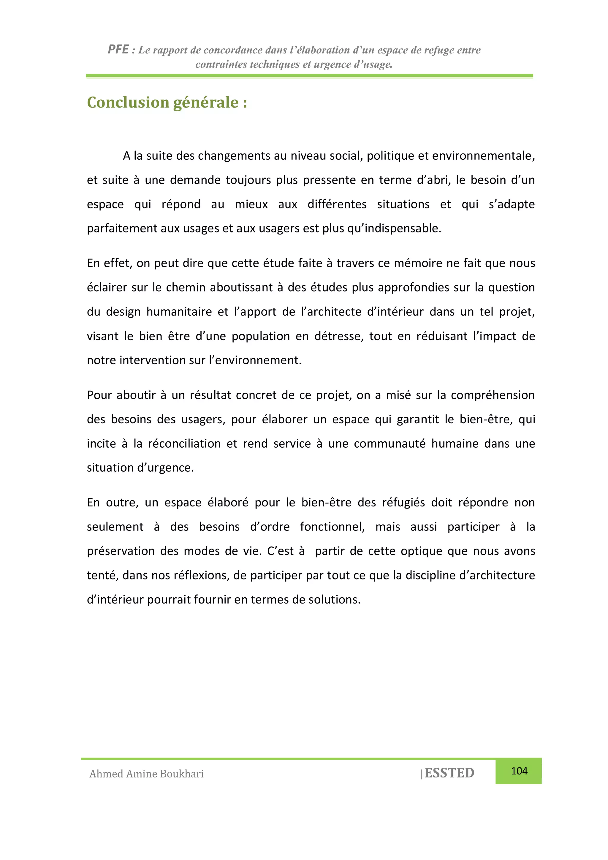 PFE : Le rapport de concordance dans l’élaboration d’un espace de refuge entre
contraintes techniques et urgence d’usage.
Ahmed Amine Boukhari |ESSTED 104
Conclusion générale :
A la suite des changements au niveau social, politique et environnementale,
et suite à une demande toujours plus pressente en terme d’abri, le besoin d’un
espace qui répond au mieux aux différentes situations et qui s’adapte
parfaitement aux usages et aux usagers est plus qu’indispensable.
En effet, on peut dire que cette étude faite à travers ce mémoire ne fait que nous
éclairer sur le chemin aboutissant à des études plus approfondies sur la question
du design humanitaire et l’apport de l’architecte d’intérieur dans un tel projet,
visant le bien être d’une population en détresse, tout en réduisant l’impact de
notre intervention sur l’environnement.
Pour aboutir à un résultat concret de ce projet, on a misé sur la compréhension
des besoins des usagers, pour élaborer un espace qui garantit le bien-être, qui
incite à la réconciliation et rend service à une communauté humaine dans une
situation d’urgence.
En outre, un espace élaboré pour le bien-être des réfugiés doit répondre non
seulement à des besoins d’ordre fonctionnel, mais aussi participer à la
préservation des modes de vie. C’est à partir de cette optique que nous avons
tenté, dans nos réflexions, de participer par tout ce que la discipline d’architecture
d’intérieur pourrait fournir en termes de solutions.
 