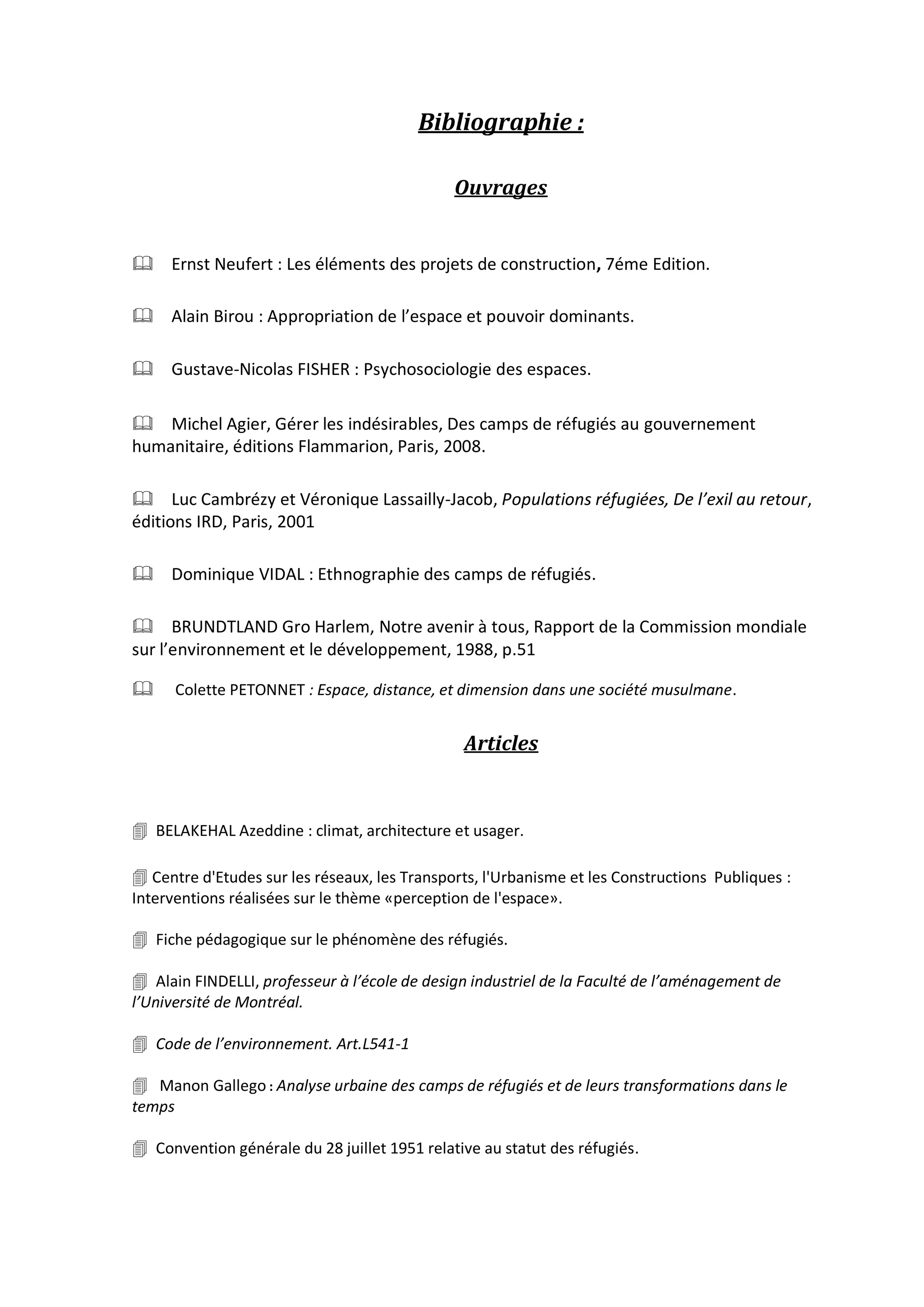 Bibliographie :
Ouvrages
Ernst Neufert : Les éléments des projets de construction, 7éme Edition.
Alain Birou : Appropriation de l’espace et pouvoir dominants.
Gustave-Nicolas FISHER : Psychosociologie des espaces.
Michel Agier, Gérer les indésirables, Des camps de réfugiés au gouvernement
humanitaire, éditions Flammarion, Paris, 2008.
Luc Cambrézy et Véronique Lassailly-Jacob, Populations réfugiées, De l’exil au retour,
éditions IRD, Paris, 2001
Dominique VIDAL : Ethnographie des camps de réfugiés.
BRUNDTLAND Gro Harlem, Notre avenir à tous, Rapport de la Commission mondiale
sur l’environnement et le développement, 1988, p.51
 Colette PETONNET : Espace, distance, et dimension dans une société musulmane.
Articles


 BELAKEHAL Azeddine : climat, architecture et usager.
 Centre d'Etudes sur les réseaux, les Transports, l'Urbanisme et les Constructions Publiques :
Interventions réalisées sur le thème «perception de l'espace».
 Fiche pédagogique sur le phénomène des réfugiés.
 Alain FINDELLI, professeur à l’école de design industriel de la Faculté de l’aménagement de
l’Université de Montréal.
 Code de l’environnement. Art.L541-1
 Manon Gallego : Analyse urbaine des camps de réfugiés et de leurs transformations dans le
temps
 Convention générale du 28 juillet 1951 relative au statut des réfugiés.
 