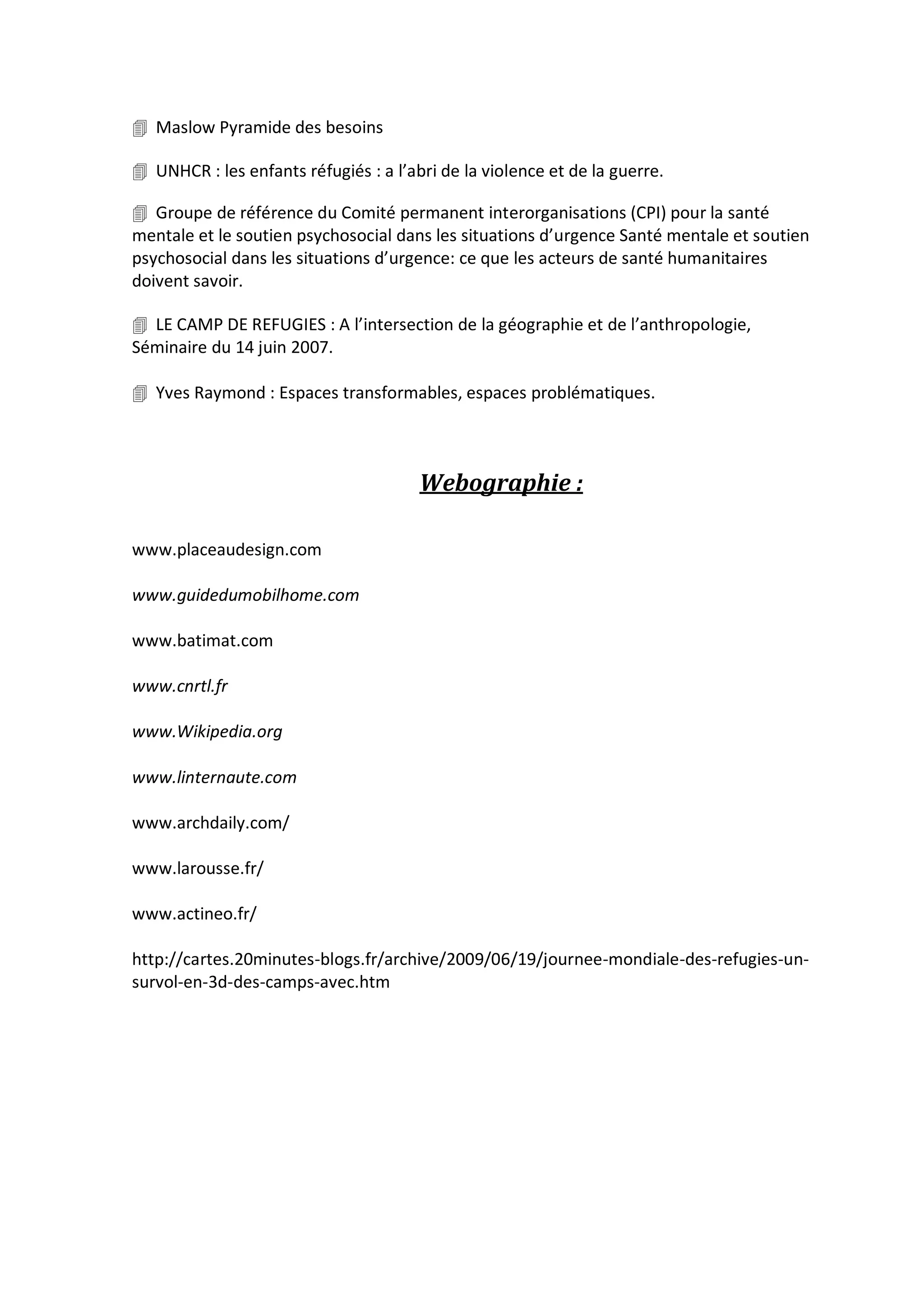  Maslow Pyramide des besoins
 UNHCR : les enfants réfugiés : a l’abri de la violence et de la guerre.
 Groupe de référence du Comité permanent interorganisations (CPI) pour la santé
mentale et le soutien psychosocial dans les situations d’urgence Santé mentale et soutien
psychosocial dans les situations d’urgence: ce que les acteurs de santé humanitaires
doivent savoir.
 LE CAMP DE REFUGIES : A l’intersection de la géographie et de l’anthropologie,
Séminaire du 14 juin 2007.
 Yves Raymond : Espaces transformables, espaces problématiques.
Webographie :
www.placeaudesign.com
www.guidedumobilhome.com
www.batimat.com
www.cnrtl.fr
www.Wikipedia.org
www.linternaute.com
www.archdaily.com/
www.larousse.fr/
www.actineo.fr/
http://cartes.20minutes-blogs.fr/archive/2009/06/19/journee-mondiale-des-refugies-un-
survol-en-3d-des-camps-avec.htm
 