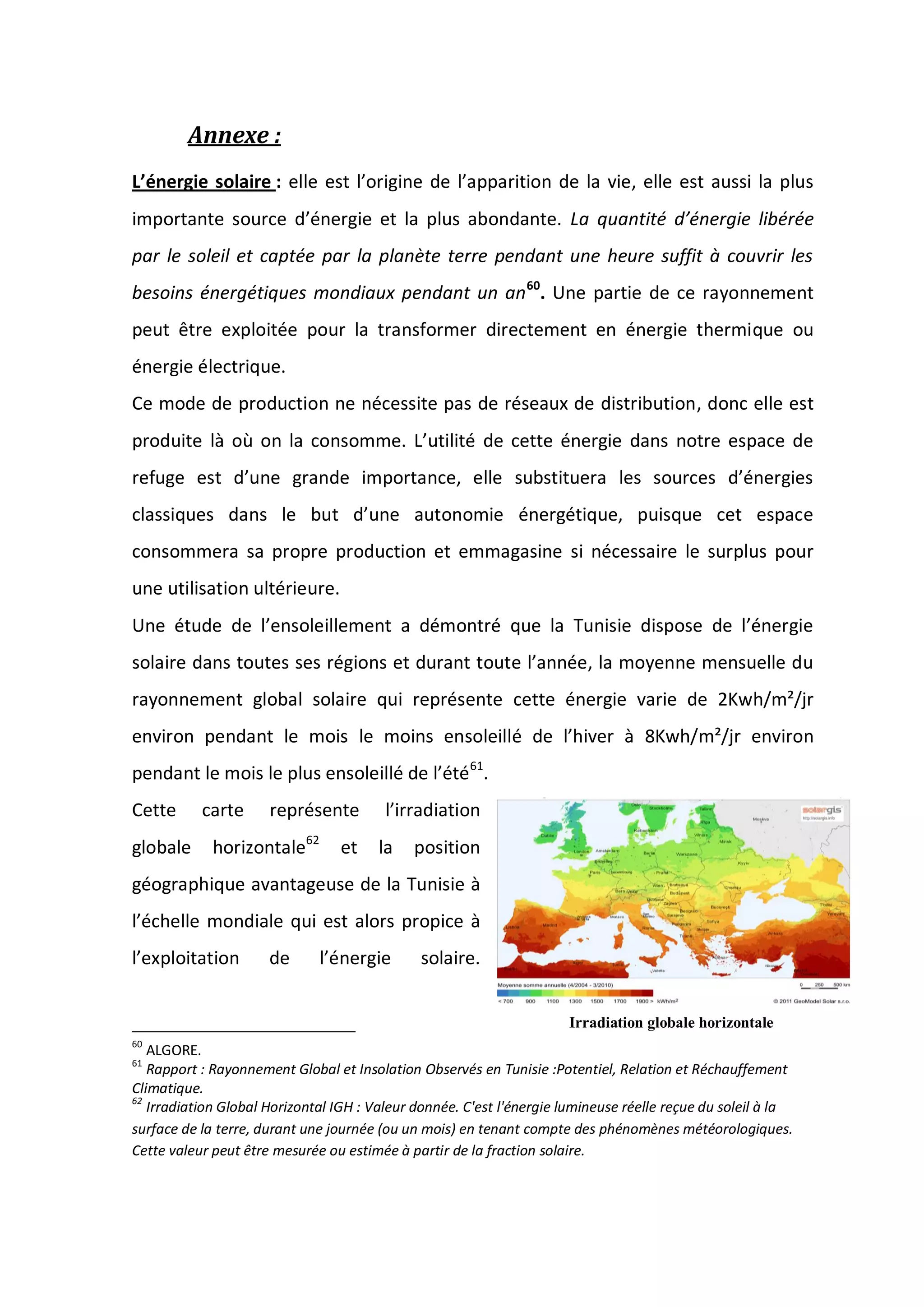 Annexe :
L’énergie solaire : elle est l’origine de l’apparition de la vie, elle est aussi la plus
importante source d’énergie et la plus abondante. La quantité d’énergie libérée
par le soleil et captée par la planète terre pendant une heure suffit à couvrir les
besoins énergétiques mondiaux pendant un an60
. Une partie de ce rayonnement
peut être exploitée pour la transformer directement en énergie thermique ou
énergie électrique.
Ce mode de production ne nécessite pas de réseaux de distribution, donc elle est
produite là où on la consomme. L’utilité de cette énergie dans notre espace de
refuge est d’une grande importance, elle substituera les sources d’énergies
classiques dans le but d’une autonomie énergétique, puisque cet espace
consommera sa propre production et emmagasine si nécessaire le surplus pour
une utilisation ultérieure.
Une étude de l’ensoleillement a démontré que la Tunisie dispose de l’énergie
solaire dans toutes ses régions et durant toute l’année, la moyenne mensuelle du
rayonnement global solaire qui représente cette énergie varie de 2Kwh/m²/jr
environ pendant le mois le moins ensoleillé de l’hiver à 8Kwh/m²/jr environ
pendant le mois le plus ensoleillé de l’été61
.
Cette carte représente l’irradiation
globale horizontale62
et la position
géographique avantageuse de la Tunisie à
l’échelle mondiale qui est alors propice à
l’exploitation de l’énergie solaire.
60
ALGORE.
61
Rapport : Rayonnement Global et Insolation Observés en Tunisie :Potentiel, Relation et Réchauffement
Climatique.
62
Irradiation Global Horizontal IGH : Valeur donnée. C'est l'énergie lumineuse réelle reçue du soleil à la
surface de la terre, durant une journée (ou un mois) en tenant compte des phénomènes météorologiques.
Cette valeur peut être mesurée ou estimée à partir de la fraction solaire.
Irradiation globale horizontale
 