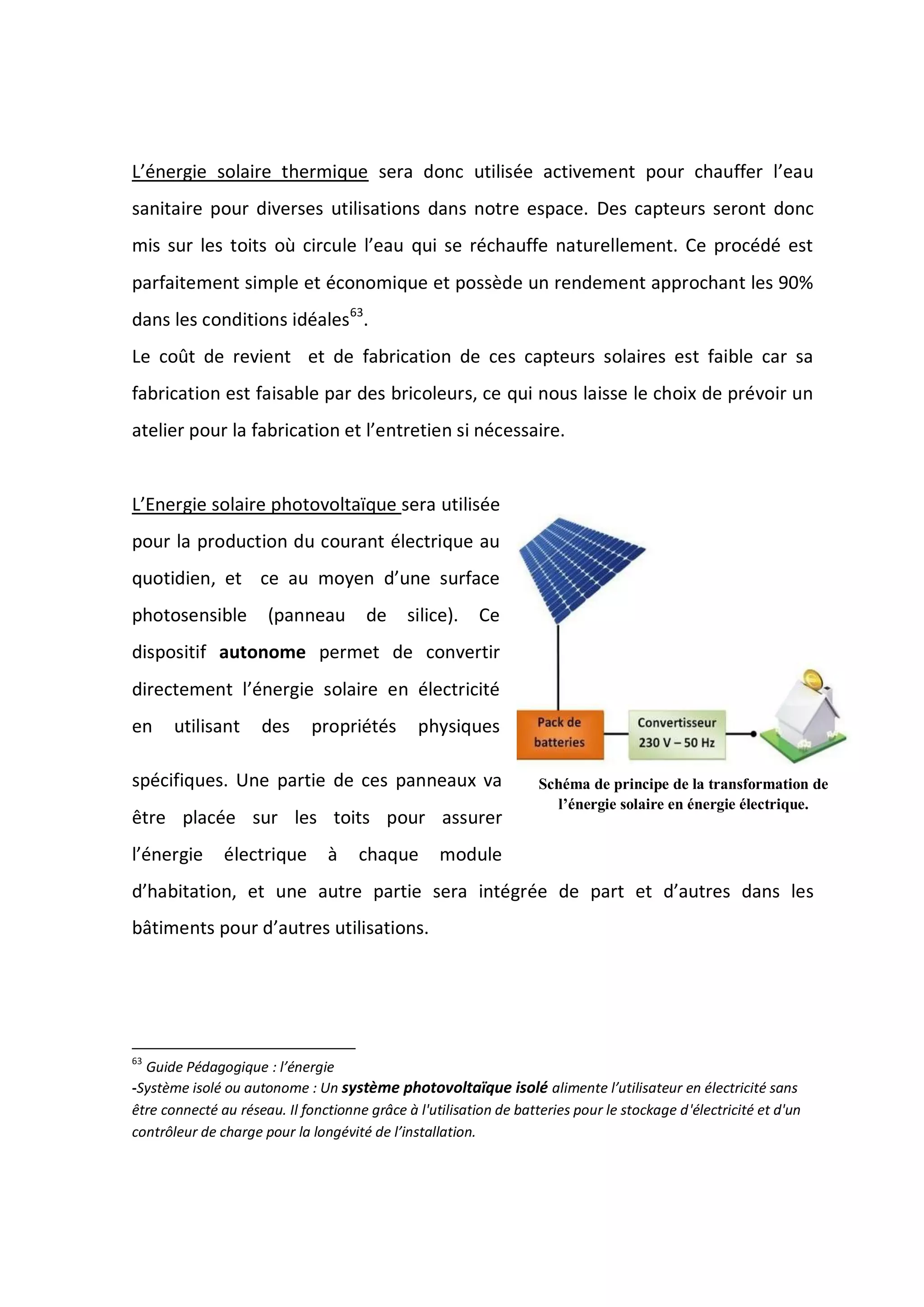 L’énergie solaire thermique sera donc utilisée activement pour chauffer l’eau
sanitaire pour diverses utilisations dans notre espace. Des capteurs seront donc
mis sur les toits où circule l’eau qui se réchauffe naturellement. Ce procédé est
parfaitement simple et économique et possède un rendement approchant les 90%
dans les conditions idéales63
.
Le coût de revient et de fabrication de ces capteurs solaires est faible car sa
fabrication est faisable par des bricoleurs, ce qui nous laisse le choix de prévoir un
atelier pour la fabrication et l’entretien si nécessaire.
L’Energie solaire photovoltaïque sera utilisée
pour la production du courant électrique au
quotidien, et ce au moyen d’une surface
photosensible (panneau de silice). Ce
dispositif autonome permet de convertir
directement l’énergie solaire en électricité
en utilisant des propriétés physiques
spécifiques. Une partie de ces panneaux va
être placée sur les toits pour assurer
l’énergie électrique à chaque module
d’habitation, et une autre partie sera intégrée de part et d’autres dans les
bâtiments pour d’autres utilisations.
63
Guide Pédagogique : l’énergie
-Système isolé ou autonome : Un système photovoltaïque isolé alimente l’utilisateur en électricité sans
être connecté au réseau. Il fonctionne grâce à l'utilisation de batteries pour le stockage d'électricité et d'un
contrôleur de charge pour la longévité de l’installation.
Schéma de principe de la transformation de
l’énergie solaire en énergie électrique.
 