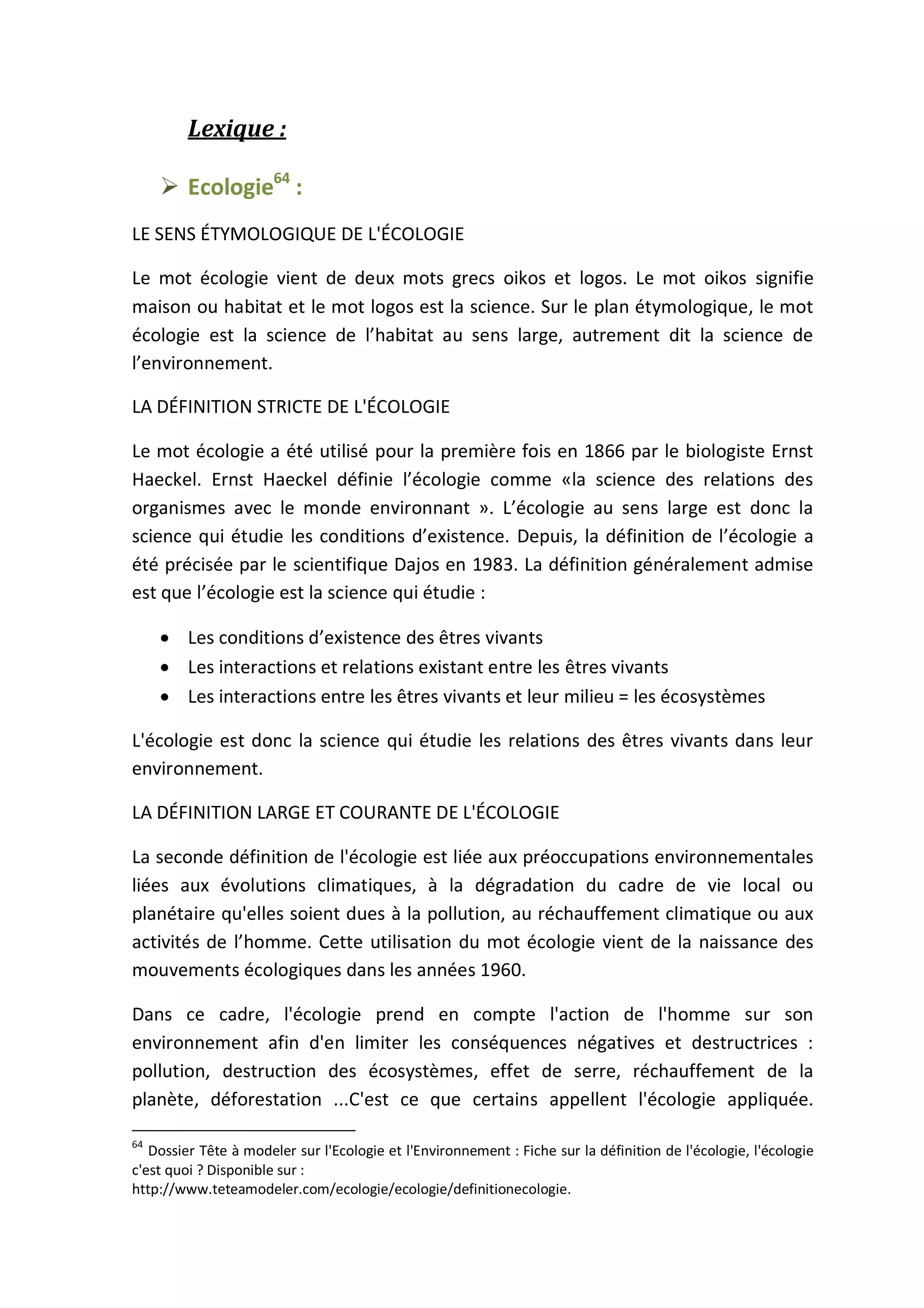 Lexique :
 Ecologie64
:
LE SENS ÉTYMOLOGIQUE DE L'ÉCOLOGIE
Le mot écologie vient de deux mots grecs oikos et logos. Le mot oikos signifie
maison ou habitat et le mot logos est la science. Sur le plan étymologique, le mot
écologie est la science de l’habitat au sens large, autrement dit la science de
l’environnement.
LA DÉFINITION STRICTE DE L'ÉCOLOGIE
Le mot écologie a été utilisé pour la première fois en 1866 par le biologiste Ernst
Haeckel. Ernst Haeckel définie l’écologie comme «la science des relations des
organismes avec le monde environnant ». L’écologie au sens large est donc la
science qui étudie les conditions d’existence. Depuis, la définition de l’écologie a
été précisée par le scientifique Dajos en 1983. La définition généralement admise
est que l’écologie est la science qui étudie :
 Les conditions d’existence des êtres vivants
 Les interactions et relations existant entre les êtres vivants
 Les interactions entre les êtres vivants et leur milieu = les écosystèmes
L'écologie est donc la science qui étudie les relations des êtres vivants dans leur
environnement.
LA DÉFINITION LARGE ET COURANTE DE L'ÉCOLOGIE
La seconde définition de l'écologie est liée aux préoccupations environnementales
liées aux évolutions climatiques, à la dégradation du cadre de vie local ou
planétaire qu'elles soient dues à la pollution, au réchauffement climatique ou aux
activités de l’homme. Cette utilisation du mot écologie vient de la naissance des
mouvements écologiques dans les années 1960.
Dans ce cadre, l'écologie prend en compte l'action de l'homme sur son
environnement afin d'en limiter les conséquences négatives et destructrices :
pollution, destruction des écosystèmes, effet de serre, réchauffement de la
planète, déforestation ...C'est ce que certains appellent l'écologie appliquée.
64
Dossier Tête à modeler sur l'Ecologie et l'Environnement : Fiche sur la définition de l'écologie, l'écologie
c'est quoi ? Disponible sur :
http://www.teteamodeler.com/ecologie/ecologie/definitionecologie.
 