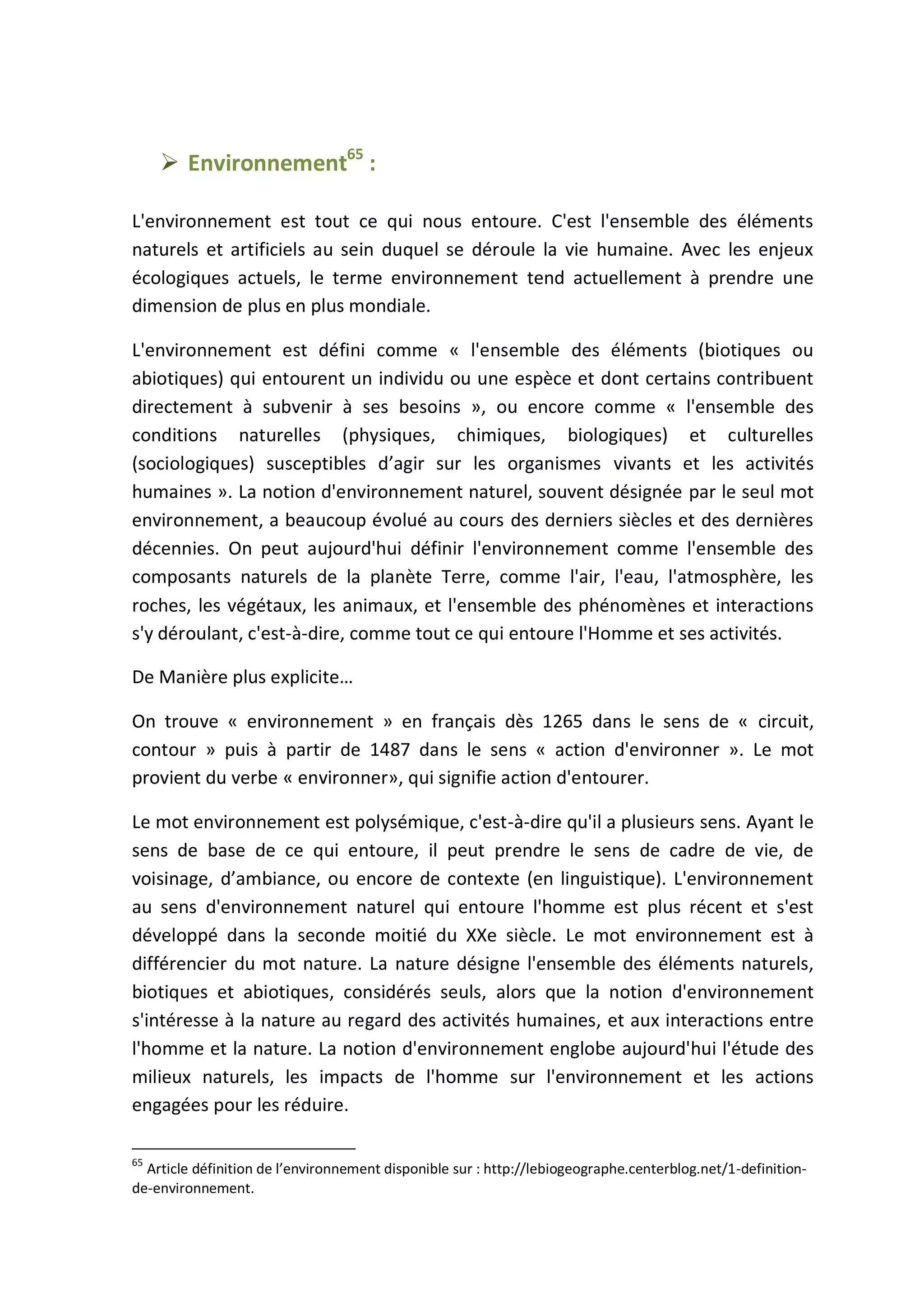  Environnement65
:
L'environnement est tout ce qui nous entoure. C'est l'ensemble des éléments
naturels et artificiels au sein duquel se déroule la vie humaine. Avec les enjeux
écologiques actuels, le terme environnement tend actuellement à prendre une
dimension de plus en plus mondiale.
L'environnement est défini comme « l'ensemble des éléments (biotiques ou
abiotiques) qui entourent un individu ou une espèce et dont certains contribuent
directement à subvenir à ses besoins », ou encore comme « l'ensemble des
conditions naturelles (physiques, chimiques, biologiques) et culturelles
(sociologiques) susceptibles d’agir sur les organismes vivants et les activités
humaines ». La notion d'environnement naturel, souvent désignée par le seul mot
environnement, a beaucoup évolué au cours des derniers siècles et des dernières
décennies. On peut aujourd'hui définir l'environnement comme l'ensemble des
composants naturels de la planète Terre, comme l'air, l'eau, l'atmosphère, les
roches, les végétaux, les animaux, et l'ensemble des phénomènes et interactions
s'y déroulant, c'est-à-dire, comme tout ce qui entoure l'Homme et ses activités.
De Manière plus explicite…
On trouve « environnement » en français dès 1265 dans le sens de « circuit,
contour » puis à partir de 1487 dans le sens « action d'environner ». Le mot
provient du verbe « environner», qui signifie action d'entourer.
Le mot environnement est polysémique, c'est-à-dire qu'il a plusieurs sens. Ayant le
sens de base de ce qui entoure, il peut prendre le sens de cadre de vie, de
voisinage, d’ambiance, ou encore de contexte (en linguistique). L'environnement
au sens d'environnement naturel qui entoure l'homme est plus récent et s'est
développé dans la seconde moitié du XXe siècle. Le mot environnement est à
différencier du mot nature. La nature désigne l'ensemble des éléments naturels,
biotiques et abiotiques, considérés seuls, alors que la notion d'environnement
s'intéresse à la nature au regard des activités humaines, et aux interactions entre
l'homme et la nature. La notion d'environnement englobe aujourd'hui l'étude des
milieux naturels, les impacts de l'homme sur l'environnement et les actions
engagées pour les réduire.
65
Article définition de l’environnement disponible sur : http://lebiogeographe.centerblog.net/1-definition-
de-environnement.
 