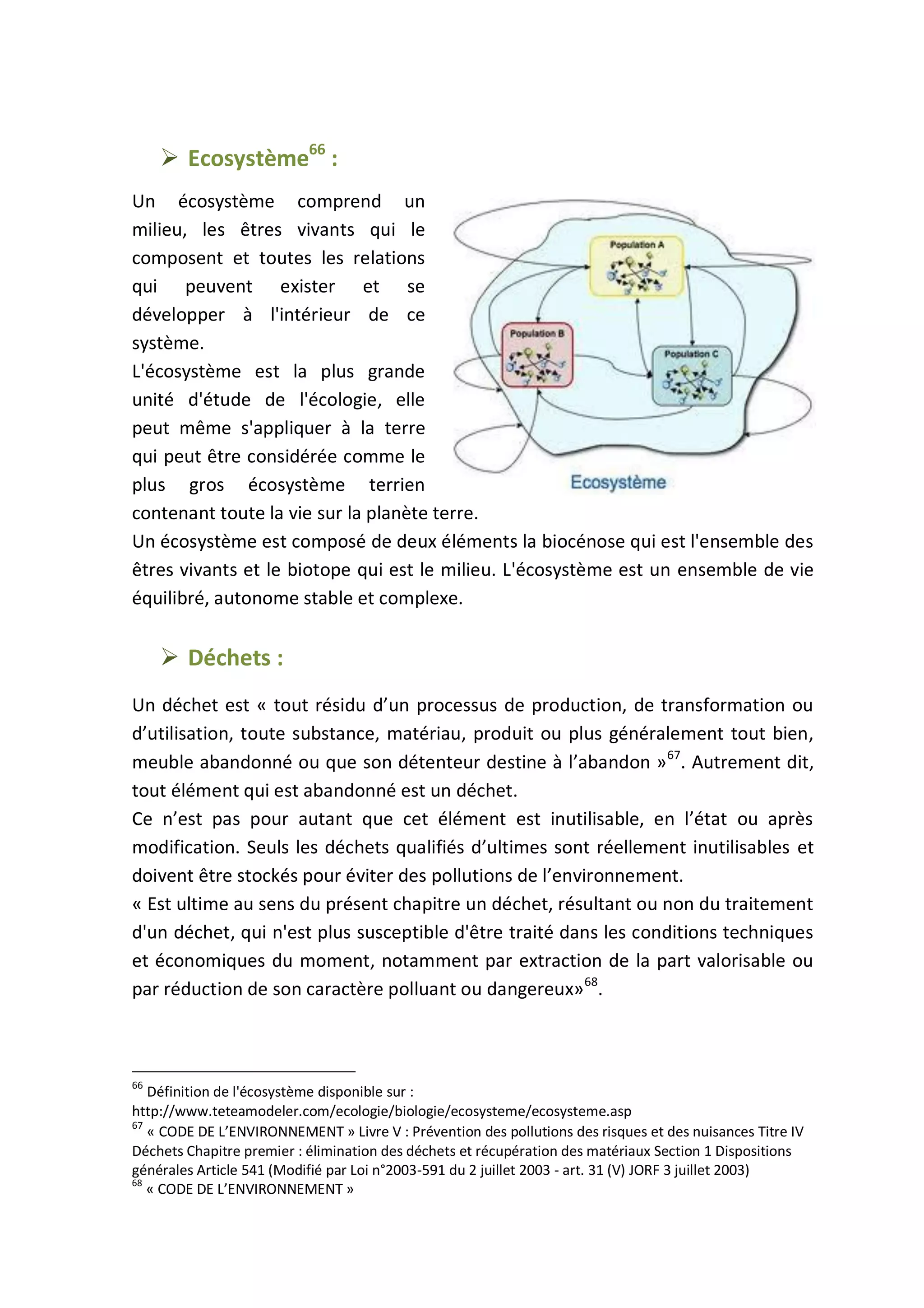  Ecosystème66
:
Un écosystème comprend un
milieu, les êtres vivants qui le
composent et toutes les relations
qui peuvent exister et se
développer à l'intérieur de ce
système.
L'écosystème est la plus grande
unité d'étude de l'écologie, elle
peut même s'appliquer à la terre
qui peut être considérée comme le
plus gros écosystème terrien
contenant toute la vie sur la planète terre.
Un écosystème est composé de deux éléments la biocénose qui est l'ensemble des
êtres vivants et le biotope qui est le milieu. L'écosystème est un ensemble de vie
équilibré, autonome stable et complexe.
 Déchets :
Un déchet est « tout résidu d’un processus de production, de transformation ou
d’utilisation, toute substance, matériau, produit ou plus généralement tout bien,
meuble abandonné ou que son détenteur destine à l’abandon »67
. Autrement dit,
tout élément qui est abandonné est un déchet.
Ce n’est pas pour autant que cet élément est inutilisable, en l’état ou après
modification. Seuls les déchets qualifiés d’ultimes sont réellement inutilisables et
doivent être stockés pour éviter des pollutions de l’environnement.
« Est ultime au sens du présent chapitre un déchet, résultant ou non du traitement
d'un déchet, qui n'est plus susceptible d'être traité dans les conditions techniques
et économiques du moment, notamment par extraction de la part valorisable ou
par réduction de son caractère polluant ou dangereux»68
.
66
Définition de l'écosystème disponible sur :
http://www.teteamodeler.com/ecologie/biologie/ecosysteme/ecosysteme.asp
67
« CODE DE L’ENVIRONNEMENT » Livre V : Prévention des pollutions des risques et des nuisances Titre IV
Déchets Chapitre premier : élimination des déchets et récupération des matériaux Section 1 Dispositions
générales Article 541 (Modifié par Loi n°2003-591 du 2 juillet 2003 - art. 31 (V) JORF 3 juillet 2003)
68
« CODE DE L’ENVIRONNEMENT »
 