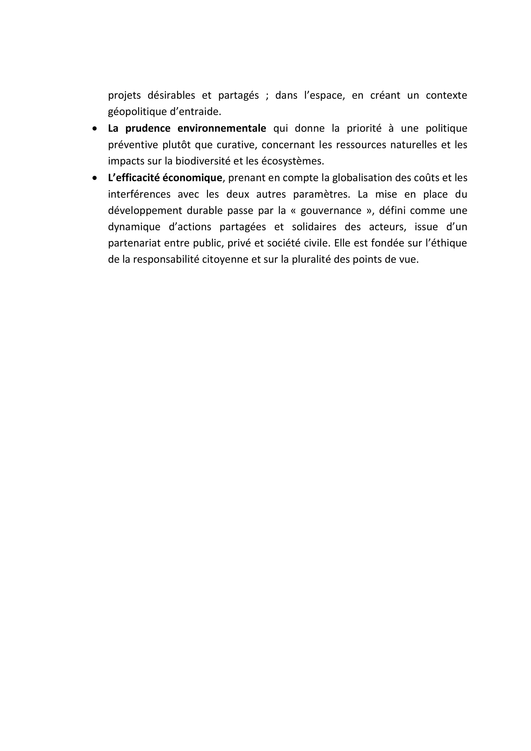 projets désirables et partagés ; dans l’espace, en créant un contexte
géopolitique d’entraide.
 La prudence environnementale qui donne la priorité à une politique
préventive plutôt que curative, concernant les ressources naturelles et les
impacts sur la biodiversité et les écosystèmes.
 L’efficacité économique, prenant en compte la globalisation des coûts et les
interférences avec les deux autres paramètres. La mise en place du
développement durable passe par la « gouvernance », défini comme une
dynamique d’actions partagées et solidaires des acteurs, issue d’un
partenariat entre public, privé et société civile. Elle est fondée sur l’éthique
de la responsabilité citoyenne et sur la pluralité des points de vue.
 