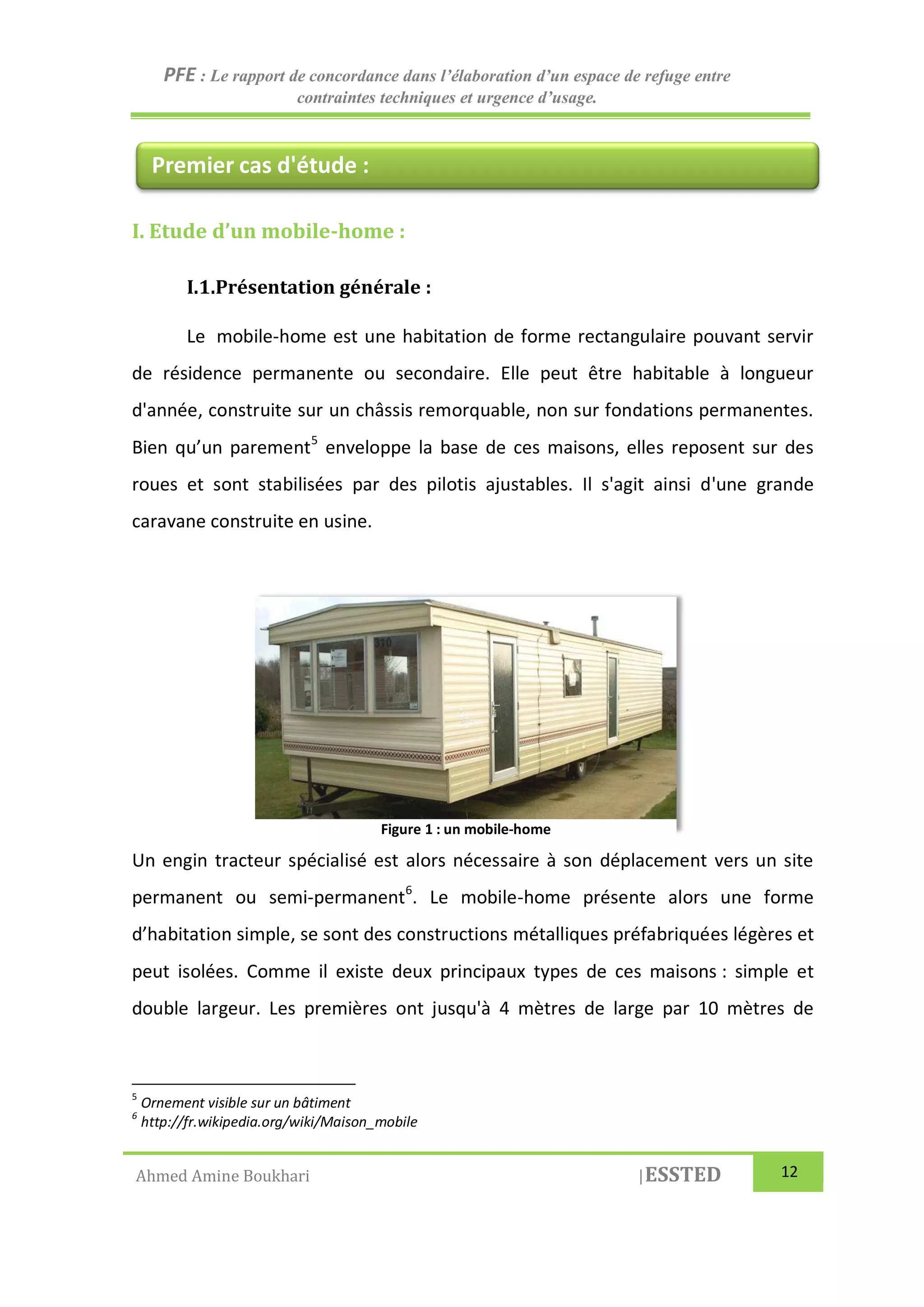 PFE : Le rapport de concordance dans l’élaboration d’un espace de refuge entre
contraintes techniques et urgence d’usage.
Ahmed Amine Boukhari |ESSTED 12
I. Etude d’un mobile-home :
I.1.Présentation générale :
Le mobile-home est une habitation de forme rectangulaire pouvant servir
de résidence permanente ou secondaire. Elle peut être habitable à longueur
d'année, construite sur un châssis remorquable, non sur fondations permanentes.
Bien qu’un parement5
enveloppe la base de ces maisons, elles reposent sur des
roues et sont stabilisées par des pilotis ajustables. Il s'agit ainsi d'une grande
caravane construite en usine.
Un engin tracteur spécialisé est alors nécessaire à son déplacement vers un site
permanent ou semi-permanent6
. Le mobile-home présente alors une forme
d’habitation simple, se sont des constructions métalliques préfabriquées légères et
peut isolées. Comme il existe deux principaux types de ces maisons : simple et
double largeur. Les premières ont jusqu'à 4 mètres de large par 10 mètres de
5
Ornement visible sur un bâtiment
6
http://fr.wikipedia.org/wiki/Maison_mobile
Premier cas d'étude :
Figure 1 : un mobile-home
 