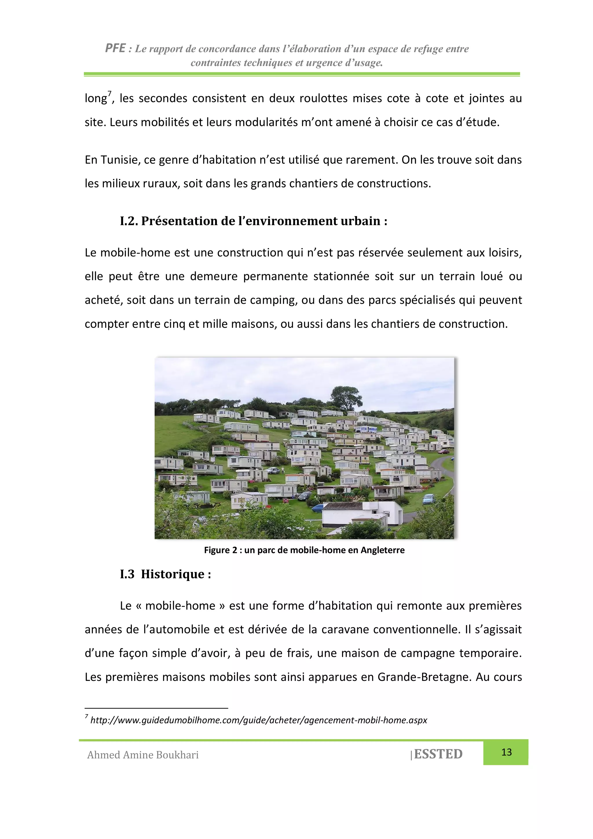 PFE : Le rapport de concordance dans l’élaboration d’un espace de refuge entre
contraintes techniques et urgence d’usage.
Ahmed Amine Boukhari |ESSTED 13
long7
, les secondes consistent en deux roulottes mises cote à cote et jointes au
site. Leurs mobilités et leurs modularités m’ont amené à choisir ce cas d’étude.
En Tunisie, ce genre d’habitation n’est utilisé que rarement. On les trouve soit dans
les milieux ruraux, soit dans les grands chantiers de constructions.
I.2. Présentation de l’environnement urbain :
Le mobile-home est une construction qui n’est pas réservée seulement aux loisirs,
elle peut être une demeure permanente stationnée soit sur un terrain loué ou
acheté, soit dans un terrain de camping, ou dans des parcs spécialisés qui peuvent
compter entre cinq et mille maisons, ou aussi dans les chantiers de construction.
I.3 Historique :
Le « mobile-home » est une forme d’habitation qui remonte aux premières
années de l’automobile et est dérivée de la caravane conventionnelle. Il s’agissait
d’une façon simple d’avoir, à peu de frais, une maison de campagne temporaire.
Les premières maisons mobiles sont ainsi apparues en Grande-Bretagne. Au cours
7
http://www.guidedumobilhome.com/guide/acheter/agencement-mobil-home.aspx
Figure 2 : un parc de mobile-home en Angleterre
 