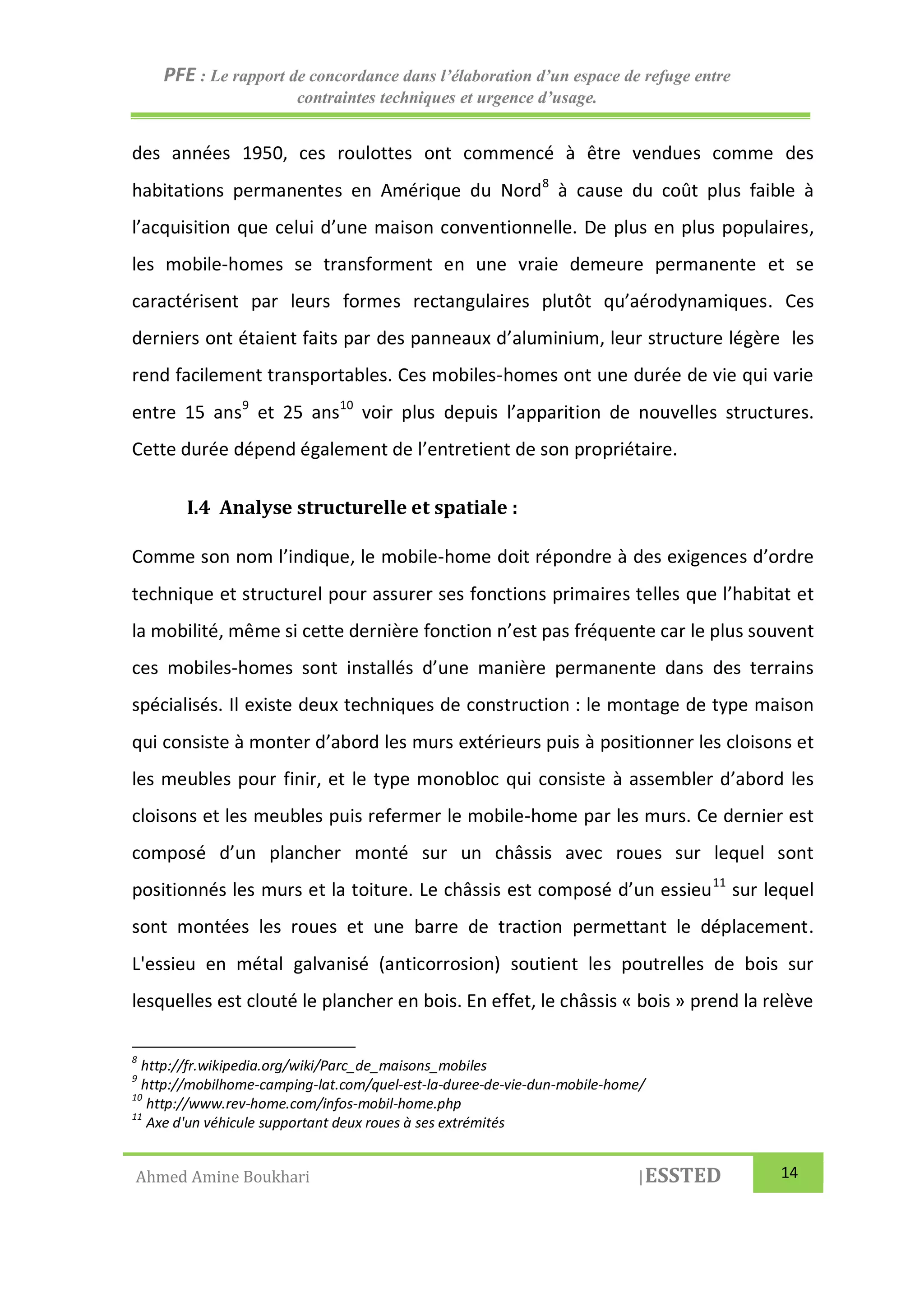 PFE : Le rapport de concordance dans l’élaboration d’un espace de refuge entre
contraintes techniques et urgence d’usage.
Ahmed Amine Boukhari |ESSTED 14
des années 1950, ces roulottes ont commencé à être vendues comme des
habitations permanentes en Amérique du Nord8
à cause du coût plus faible à
l’acquisition que celui d’une maison conventionnelle. De plus en plus populaires,
les mobile-homes se transforment en une vraie demeure permanente et se
caractérisent par leurs formes rectangulaires plutôt qu’aérodynamiques. Ces
derniers ont étaient faits par des panneaux d’aluminium, leur structure légère les
rend facilement transportables. Ces mobiles-homes ont une durée de vie qui varie
entre 15 ans9
et 25 ans10
voir plus depuis l’apparition de nouvelles structures.
Cette durée dépend également de l’entretient de son propriétaire.
I.4 Analyse structurelle et spatiale :
Comme son nom l’indique, le mobile-home doit répondre à des exigences d’ordre
technique et structurel pour assurer ses fonctions primaires telles que l’habitat et
la mobilité, même si cette dernière fonction n’est pas fréquente car le plus souvent
ces mobiles-homes sont installés d’une manière permanente dans des terrains
spécialisés. Il existe deux techniques de construction : le montage de type maison
qui consiste à monter d’abord les murs extérieurs puis à positionner les cloisons et
les meubles pour finir, et le type monobloc qui consiste à assembler d’abord les
cloisons et les meubles puis refermer le mobile-home par les murs. Ce dernier est
composé d’un plancher monté sur un châssis avec roues sur lequel sont
positionnés les murs et la toiture. Le châssis est composé d’un essieu11
sur lequel
sont montées les roues et une barre de traction permettant le déplacement.
L'essieu en métal galvanisé (anticorrosion) soutient les poutrelles de bois sur
lesquelles est clouté le plancher en bois. En effet, le châssis « bois » prend la relève
8
http://fr.wikipedia.org/wiki/Parc_de_maisons_mobiles
9
http://mobilhome-camping-lat.com/quel-est-la-duree-de-vie-dun-mobile-home/
10
http://www.rev-home.com/infos-mobil-home.php
11
Axe d'un véhicule supportant deux roues à ses extrémités
 