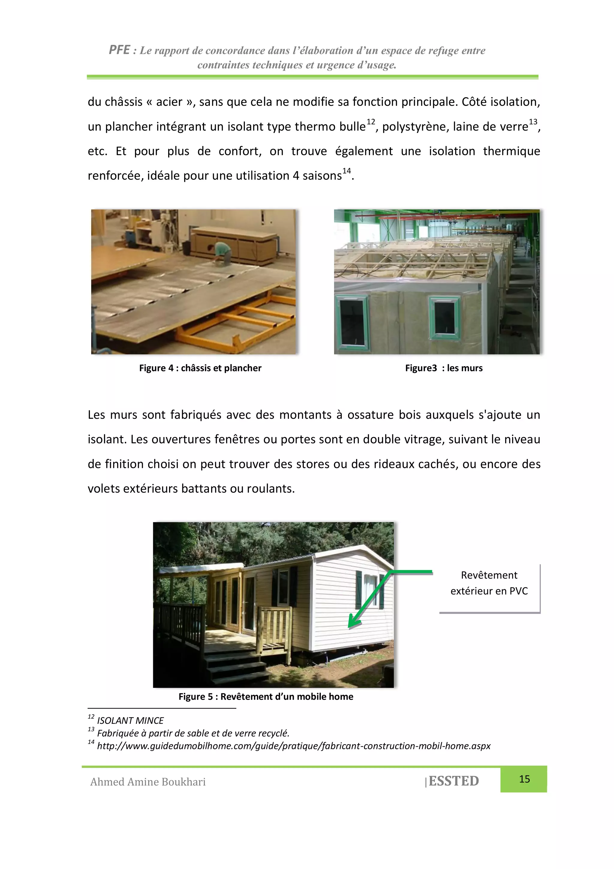 PFE : Le rapport de concordance dans l’élaboration d’un espace de refuge entre
contraintes techniques et urgence d’usage.
Ahmed Amine Boukhari |ESSTED 15
du châssis « acier », sans que cela ne modifie sa fonction principale. Côté isolation,
un plancher intégrant un isolant type thermo bulle12
, polystyrène, laine de verre13
,
etc. Et pour plus de confort, on trouve également une isolation thermique
renforcée, idéale pour une utilisation 4 saisons14
.
Les murs sont fabriqués avec des montants à ossature bois auxquels s'ajoute un
isolant. Les ouvertures fenêtres ou portes sont en double vitrage, suivant le niveau
de finition choisi on peut trouver des stores ou des rideaux cachés, ou encore des
volets extérieurs battants ou roulants.
12
ISOLANT MINCE
13
Fabriquée à partir de sable et de verre recyclé.
14
http://www.guidedumobilhome.com/guide/pratique/fabricant-construction-mobil-home.aspx
Revêtement
extérieur en PVC
Figure 4 : châssis et plancher Figure3 : les murs
Figure 5 : Revêtement d’un mobile home
 