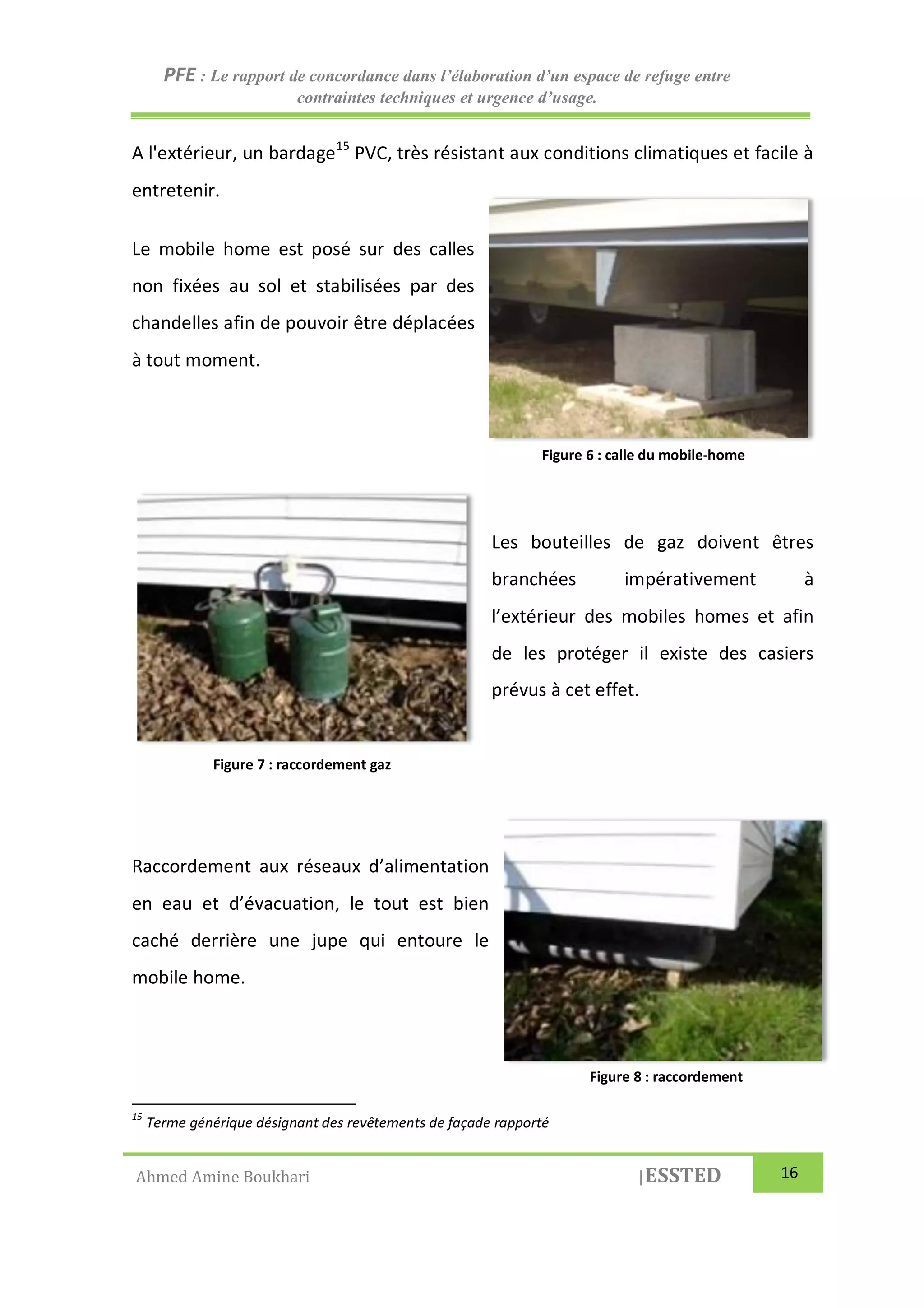 PFE : Le rapport de concordance dans l’élaboration d’un espace de refuge entre
contraintes techniques et urgence d’usage.
Ahmed Amine Boukhari |ESSTED 16
A l'extérieur, un bardage15
PVC, très résistant aux conditions climatiques et facile à
entretenir.
Le mobile home est posé sur des calles
non fixées au sol et stabilisées par des
chandelles afin de pouvoir être déplacées
à tout moment.
Les bouteilles de gaz doivent êtres
branchées impérativement à
l’extérieur des mobiles homes et afin
de les protéger il existe des casiers
prévus à cet effet.
Raccordement aux réseaux d’alimentation
en eau et d’évacuation, le tout est bien
caché derrière une jupe qui entoure le
mobile home.
15
Terme générique désignant des revêtements de façade rapporté
Figure 6 : calle du mobile-home
Figure 8 : raccordement
Figure 7 : raccordement gaz
 