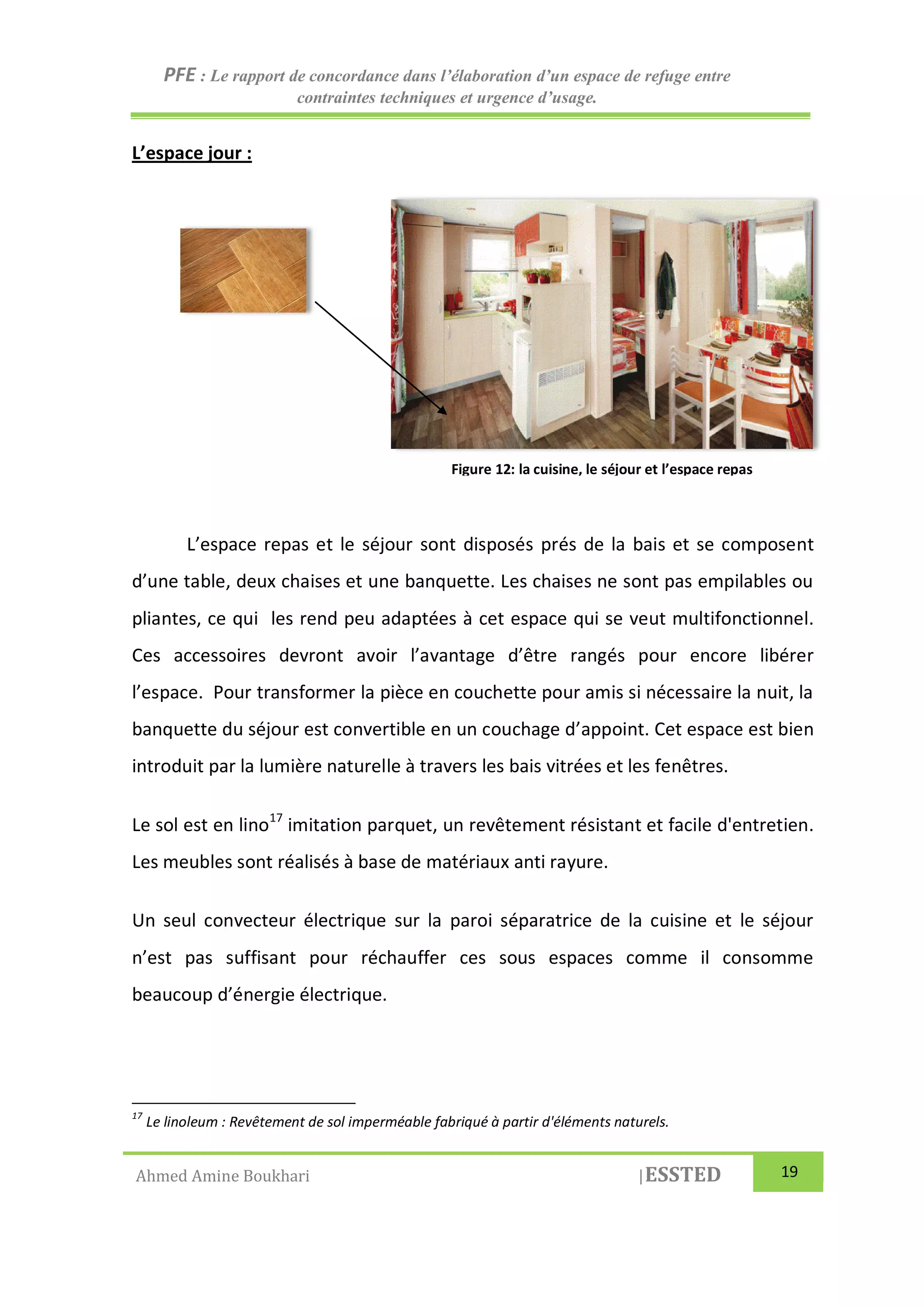 PFE : Le rapport de concordance dans l’élaboration d’un espace de refuge entre
contraintes techniques et urgence d’usage.
Ahmed Amine Boukhari |ESSTED 19
L’espace jour :
L’espace repas et le séjour sont disposés prés de la bais et se composent
d’une table, deux chaises et une banquette. Les chaises ne sont pas empilables ou
pliantes, ce qui les rend peu adaptées à cet espace qui se veut multifonctionnel.
Ces accessoires devront avoir l’avantage d’être rangés pour encore libérer
l’espace. Pour transformer la pièce en couchette pour amis si nécessaire la nuit, la
banquette du séjour est convertible en un couchage d’appoint. Cet espace est bien
introduit par la lumière naturelle à travers les bais vitrées et les fenêtres.
Le sol est en lino17
imitation parquet, un revêtement résistant et facile d'entretien.
Les meubles sont réalisés à base de matériaux anti rayure.
Un seul convecteur électrique sur la paroi séparatrice de la cuisine et le séjour
n’est pas suffisant pour réchauffer ces sous espaces comme il consomme
beaucoup d’énergie électrique.
17
Le linoleum : Revêtement de sol imperméable fabriqué à partir d'éléments naturels.
Figure 12: la cuisine, le séjour et l’espace repas
 