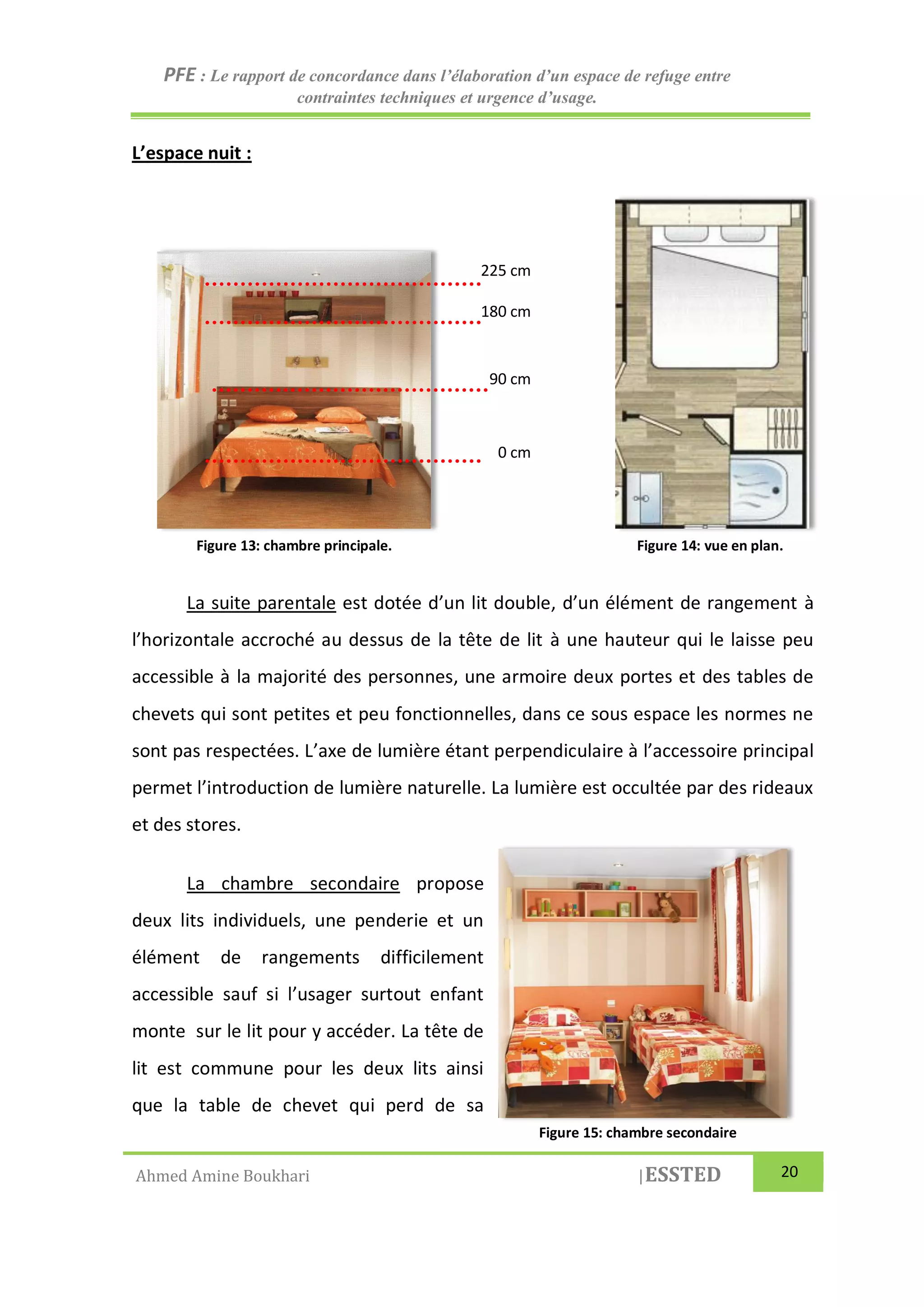 PFE : Le rapport de concordance dans l’élaboration d’un espace de refuge entre
contraintes techniques et urgence d’usage.
Ahmed Amine Boukhari |ESSTED 20
L’espace nuit :
La suite parentale est dotée d’un lit double, d’un élément de rangement à
l’horizontale accroché au dessus de la tête de lit à une hauteur qui le laisse peu
accessible à la majorité des personnes, une armoire deux portes et des tables de
chevets qui sont petites et peu fonctionnelles, dans ce sous espace les normes ne
sont pas respectées. L’axe de lumière étant perpendiculaire à l’accessoire principal
permet l’introduction de lumière naturelle. La lumière est occultée par des rideaux
et des stores.
La chambre secondaire propose
deux lits individuels, une penderie et un
élément de rangements difficilement
accessible sauf si l’usager surtout enfant
monte sur le lit pour y accéder. La tête de
lit est commune pour les deux lits ainsi
que la table de chevet qui perd de sa
Figure 13: chambre principale. Figure 14: vue en plan.
0 cm
90 cm
180 cm
225 cm
Figure 15: chambre secondaire
 
