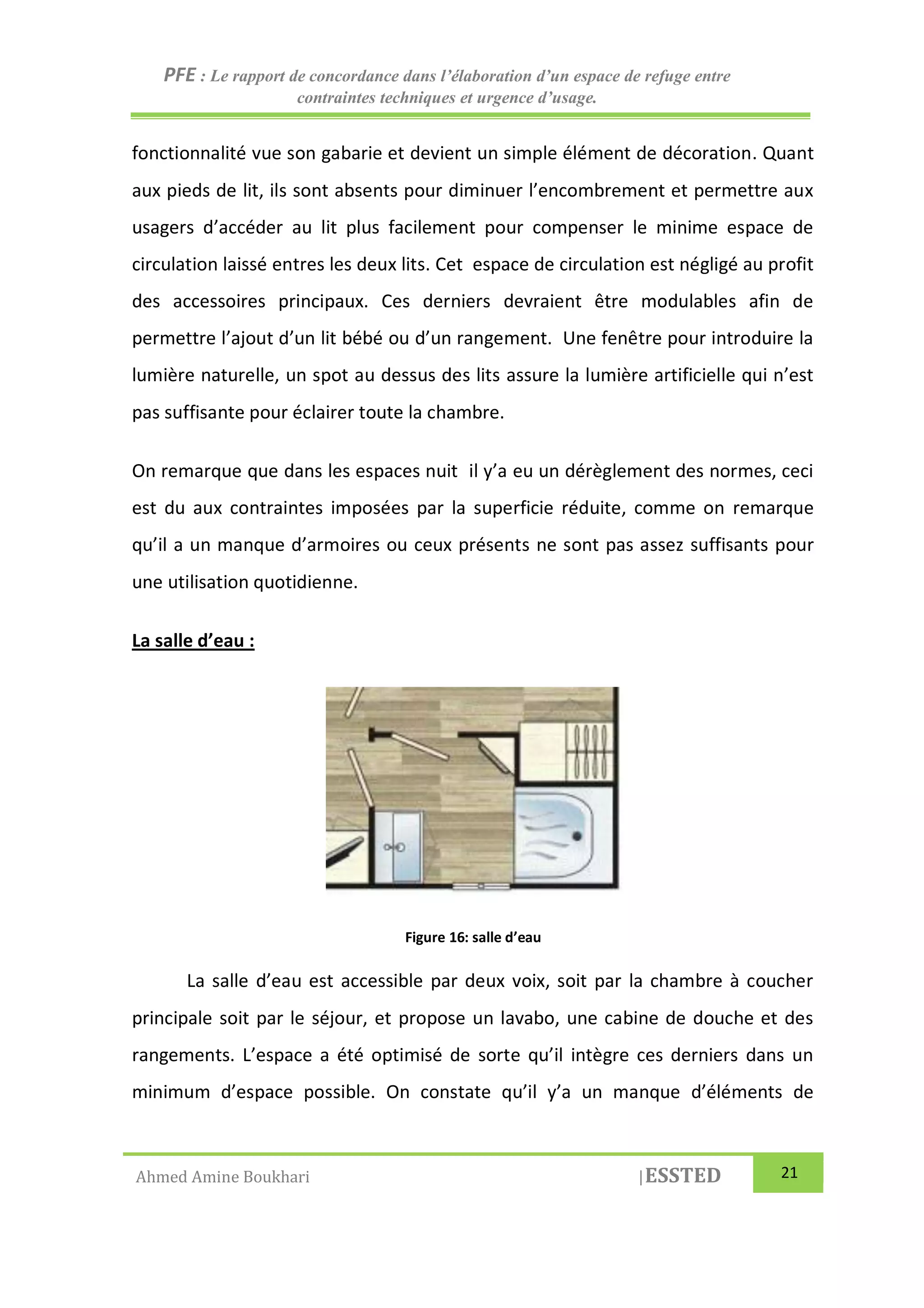 PFE : Le rapport de concordance dans l’élaboration d’un espace de refuge entre
contraintes techniques et urgence d’usage.
Ahmed Amine Boukhari |ESSTED 21
fonctionnalité vue son gabarie et devient un simple élément de décoration. Quant
aux pieds de lit, ils sont absents pour diminuer l’encombrement et permettre aux
usagers d’accéder au lit plus facilement pour compenser le minime espace de
circulation laissé entres les deux lits. Cet espace de circulation est négligé au profit
des accessoires principaux. Ces derniers devraient être modulables afin de
permettre l’ajout d’un lit bébé ou d’un rangement. Une fenêtre pour introduire la
lumière naturelle, un spot au dessus des lits assure la lumière artificielle qui n’est
pas suffisante pour éclairer toute la chambre.
On remarque que dans les espaces nuit il y’a eu un dérèglement des normes, ceci
est du aux contraintes imposées par la superficie réduite, comme on remarque
qu’il a un manque d’armoires ou ceux présents ne sont pas assez suffisants pour
une utilisation quotidienne.
La salle d’eau :
Figure 16: salle d’eau
La salle d’eau est accessible par deux voix, soit par la chambre à coucher
principale soit par le séjour, et propose un lavabo, une cabine de douche et des
rangements. L’espace a été optimisé de sorte qu’il intègre ces derniers dans un
minimum d’espace possible. On constate qu’il y’a un manque d’éléments de
 