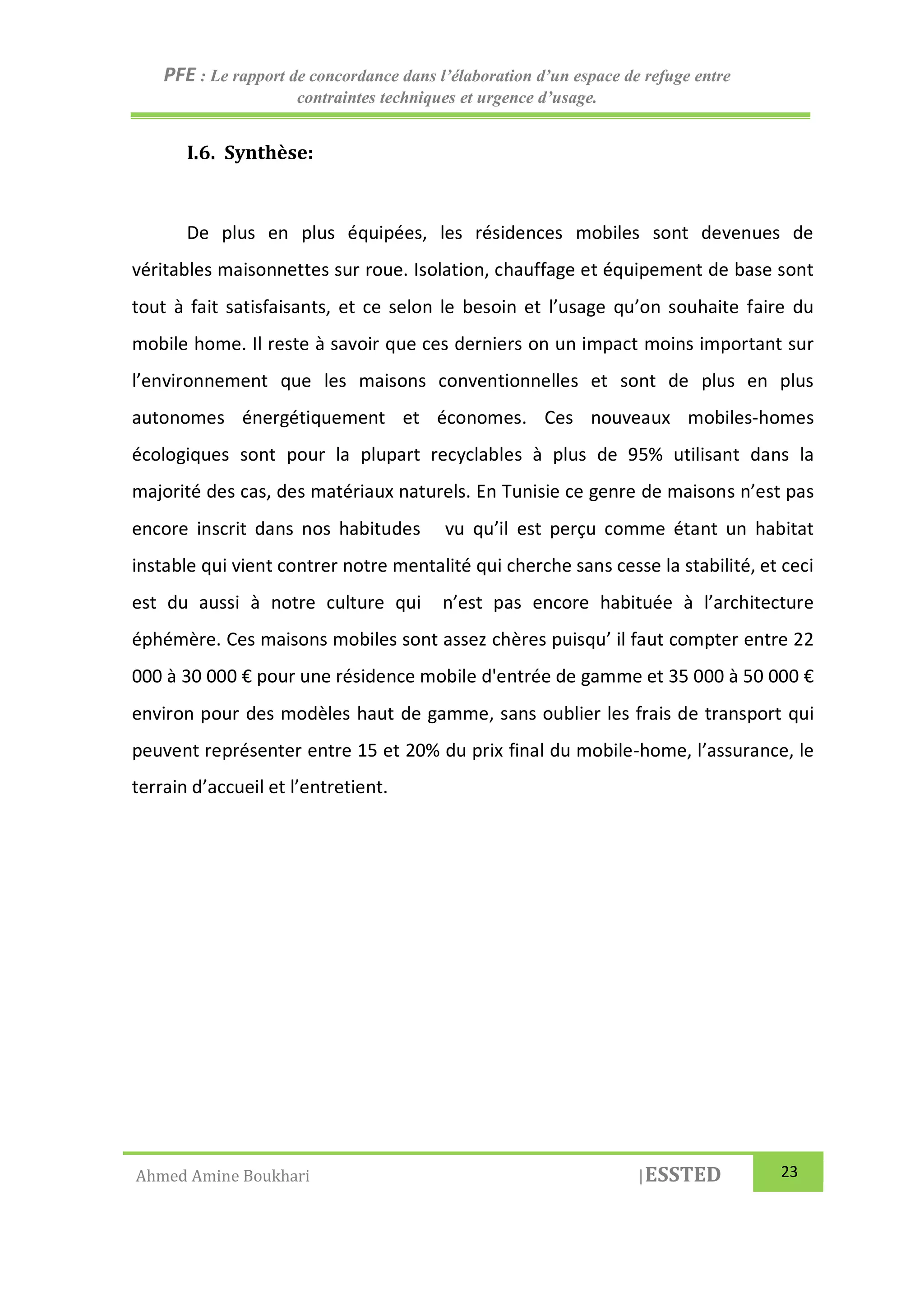 PFE : Le rapport de concordance dans l’élaboration d’un espace de refuge entre
contraintes techniques et urgence d’usage.
Ahmed Amine Boukhari |ESSTED 23
I.6. Synthèse:
De plus en plus équipées, les résidences mobiles sont devenues de
véritables maisonnettes sur roue. Isolation, chauffage et équipement de base sont
tout à fait satisfaisants, et ce selon le besoin et l’usage qu’on souhaite faire du
mobile home. Il reste à savoir que ces derniers on un impact moins important sur
l’environnement que les maisons conventionnelles et sont de plus en plus
autonomes énergétiquement et économes. Ces nouveaux mobiles-homes
écologiques sont pour la plupart recyclables à plus de 95% utilisant dans la
majorité des cas, des matériaux naturels. En Tunisie ce genre de maisons n’est pas
encore inscrit dans nos habitudes vu qu’il est perçu comme étant un habitat
instable qui vient contrer notre mentalité qui cherche sans cesse la stabilité, et ceci
est du aussi à notre culture qui n’est pas encore habituée à l’architecture
éphémère. Ces maisons mobiles sont assez chères puisqu’ il faut compter entre 22
000 à 30 000 € pour une résidence mobile d'entrée de gamme et 35 000 à 50 000 €
environ pour des modèles haut de gamme, sans oublier les frais de transport qui
peuvent représenter entre 15 et 20% du prix final du mobile-home, l’assurance, le
terrain d’accueil et l’entretient.
 