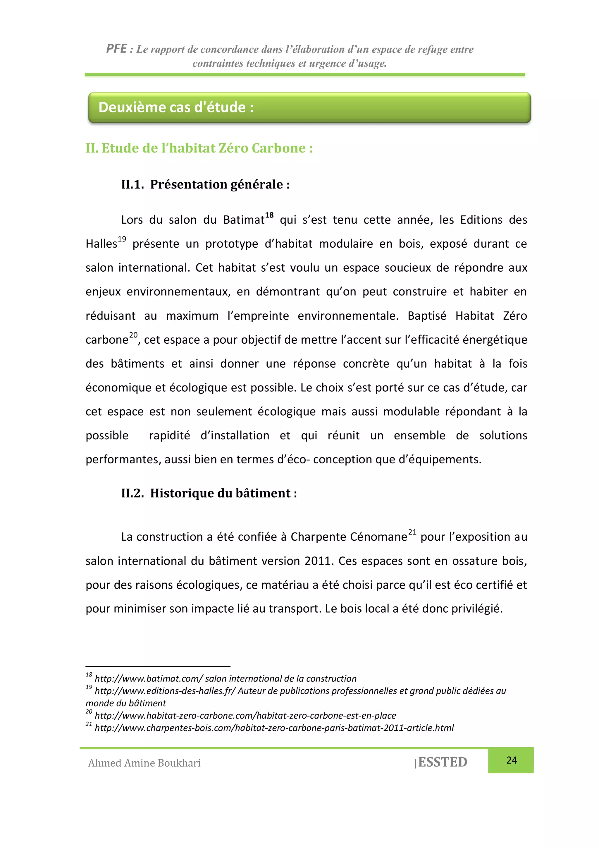 PFE : Le rapport de concordance dans l’élaboration d’un espace de refuge entre
contraintes techniques et urgence d’usage.
Ahmed Amine Boukhari |ESSTED 24
II. Etude de l’habitat Zéro Carbone :
II.1. Présentation générale :
Lors du salon du Batimat18
qui s’est tenu cette année, les Editions des
Halles19
présente un prototype d’habitat modulaire en bois, exposé durant ce
salon international. Cet habitat s’est voulu un espace soucieux de répondre aux
enjeux environnementaux, en démontrant qu’on peut construire et habiter en
réduisant au maximum l’empreinte environnementale. Baptisé Habitat Zéro
carbone20
, cet espace a pour objectif de mettre l’accent sur l’efficacité énergétique
des bâtiments et ainsi donner une réponse concrète qu’un habitat à la fois
économique et écologique est possible. Le choix s’est porté sur ce cas d’étude, car
cet espace est non seulement écologique mais aussi modulable répondant à la
possible rapidité d’installation et qui réunit un ensemble de solutions
performantes, aussi bien en termes d’éco- conception que d’équipements.
II.2. Historique du bâtiment :
La construction a été confiée à Charpente Cénomane21
pour l’exposition au
salon international du bâtiment version 2011. Ces espaces sont en ossature bois,
pour des raisons écologiques, ce matériau a été choisi parce qu’il est éco certifié et
pour minimiser son impacte lié au transport. Le bois local a été donc privilégié.
18
http://www.batimat.com/ salon international de la construction
19
http://www.editions-des-halles.fr/ Auteur de publications professionnelles et grand public dédiées au
monde du bâtiment
20
http://www.habitat-zero-carbone.com/habitat-zero-carbone-est-en-place
21
http://www.charpentes-bois.com/habitat-zero-carbone-paris-batimat-2011-article.html
Deuxième cas d'étude :
 