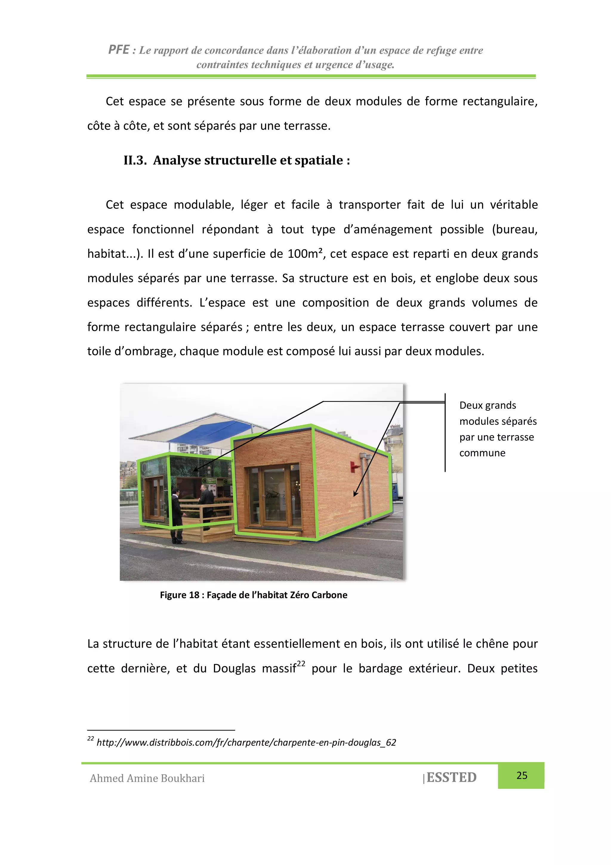 PFE : Le rapport de concordance dans l’élaboration d’un espace de refuge entre
contraintes techniques et urgence d’usage.
Ahmed Amine Boukhari |ESSTED 25
Cet espace se présente sous forme de deux modules de forme rectangulaire,
côte à côte, et sont séparés par une terrasse.
II.3. Analyse structurelle et spatiale :
Cet espace modulable, léger et facile à transporter fait de lui un véritable
espace fonctionnel répondant à tout type d’aménagement possible (bureau,
habitat...). Il est d’une superficie de 100m², cet espace est reparti en deux grands
modules séparés par une terrasse. Sa structure est en bois, et englobe deux sous
espaces différents. L’espace est une composition de deux grands volumes de
forme rectangulaire séparés ; entre les deux, un espace terrasse couvert par une
toile d’ombrage, chaque module est composé lui aussi par deux modules.
La structure de l’habitat étant essentiellement en bois, ils ont utilisé le chêne pour
cette dernière, et du Douglas massif22
pour le bardage extérieur. Deux petites
22
http://www.distribbois.com/fr/charpente/charpente-en-pin-douglas_62
Deux grands
modules séparés
par une terrasse
commune
Figure 18 : Façade de l’habitat Zéro Carbone
 