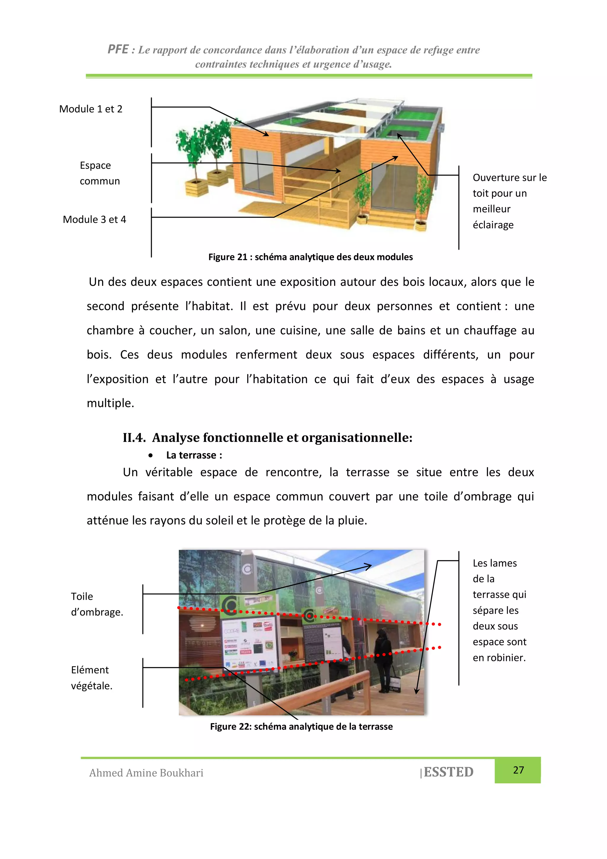 PFE : Le rapport de concordance dans l’élaboration d’un espace de refuge entre
contraintes techniques et urgence d’usage.
Ahmed Amine Boukhari |ESSTED 27
Figure 21 : schéma analytique des deux modules
Un des deux espaces contient une exposition autour des bois locaux, alors que le
second présente l’habitat. Il est prévu pour deux personnes et contient : une
chambre à coucher, un salon, une cuisine, une salle de bains et un chauffage au
bois. Ces deus modules renferment deux sous espaces différents, un pour
l’exposition et l’autre pour l’habitation ce qui fait d’eux des espaces à usage
multiple.
II.4. Analyse fonctionnelle et organisationnelle:
 La terrasse :
Un véritable espace de rencontre, la terrasse se situe entre les deux
modules faisant d’elle un espace commun couvert par une toile d’ombrage qui
atténue les rayons du soleil et le protège de la pluie.
Ouverture sur le
toit pour un
meilleur
éclairage
Module 1 et 2
Module 3 et 4
Espace
commun
Les lames
de la
terrasse qui
sépare les
deux sous
espace sont
en robinier.
Toile
d’ombrage.
Elément
végétale.
Figure 22: schéma analytique de la terrasse
 