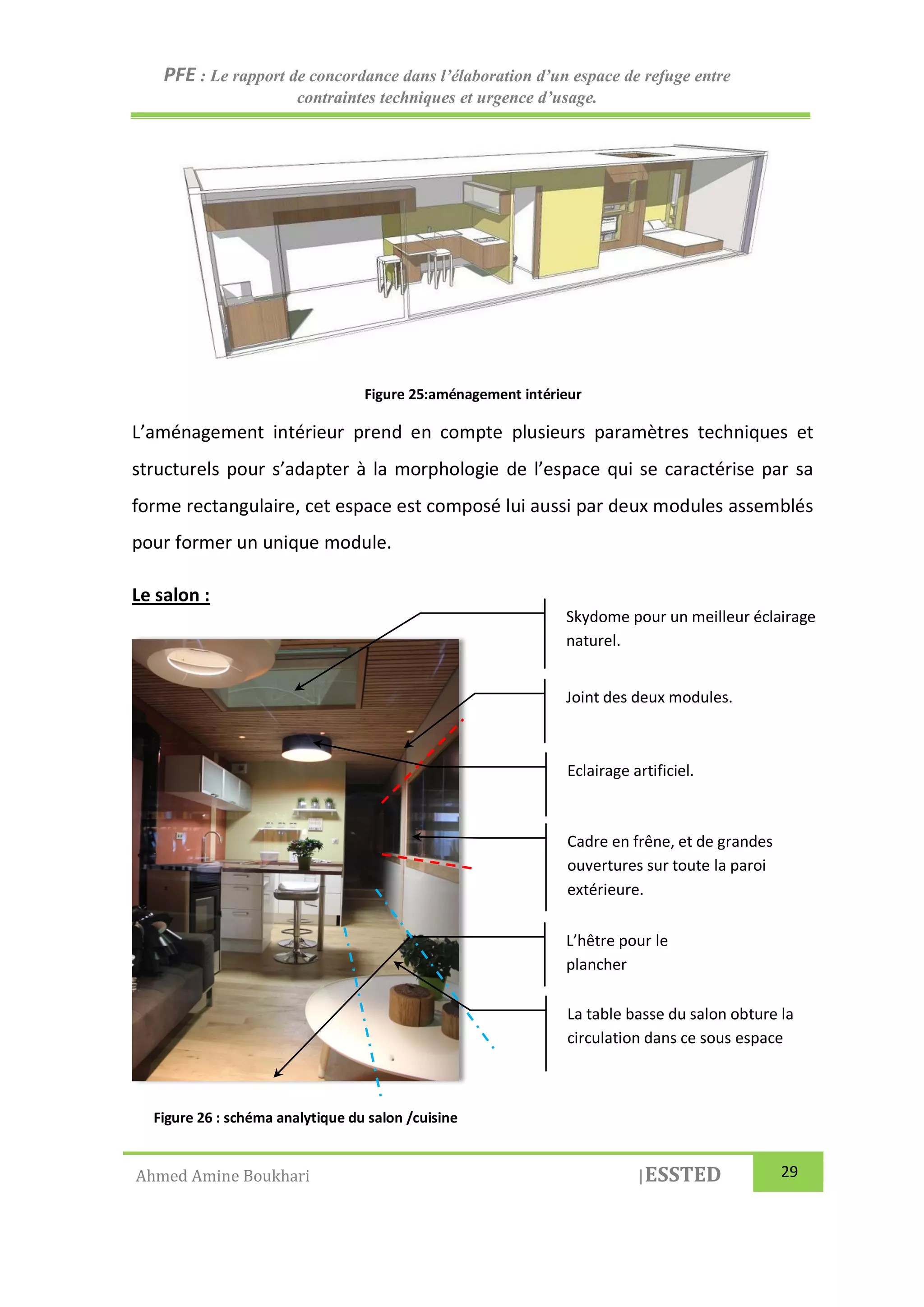 PFE : Le rapport de concordance dans l’élaboration d’un espace de refuge entre
contraintes techniques et urgence d’usage.
Ahmed Amine Boukhari |ESSTED 29
Figure 25:aménagement intérieur
L’aménagement intérieur prend en compte plusieurs paramètres techniques et
structurels pour s’adapter à la morphologie de l’espace qui se caractérise par sa
forme rectangulaire, cet espace est composé lui aussi par deux modules assemblés
pour former un unique module.
Le salon :
Figure 26 : schéma analytique du salon /cuisine
L’hêtre pour le
plancher
Skydome pour un meilleur éclairage
naturel.
Eclairage artificiel.
Cadre en frêne, et de grandes
ouvertures sur toute la paroi
extérieure.
La table basse du salon obture la
circulation dans ce sous espace
Joint des deux modules.
 