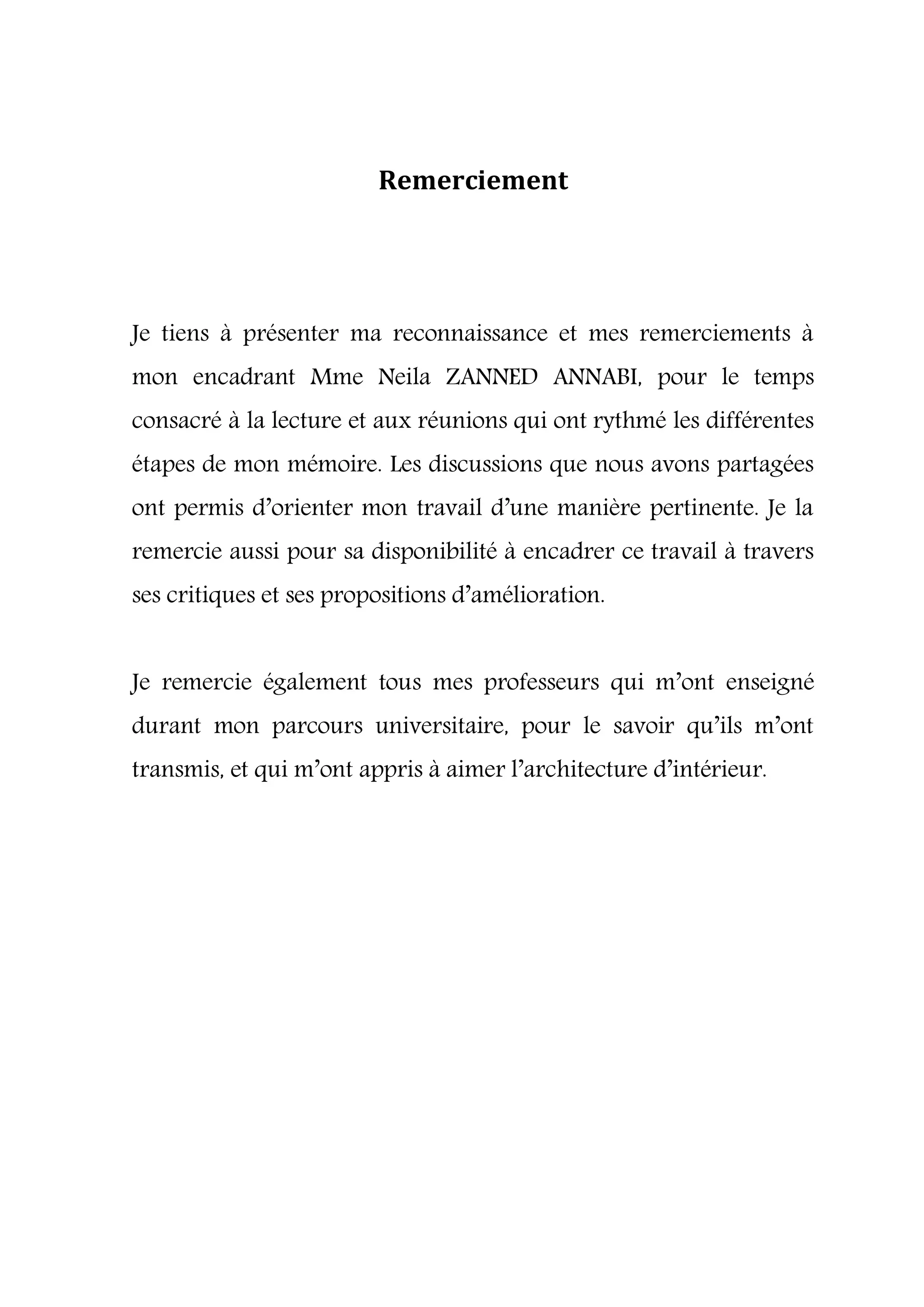 Remerciement
Je tiens à présenter ma reconnaissance et mes remerciements à
mon encadrant Mme Neila ZANNED ANNABI, pour le temps
consacré à la lecture et aux réunions qui ont rythmé les différentes
étapes de mon mémoire. Les discussions que nous avons partagées
ont permis d’orienter mon travail d’une manière pertinente. Je la
remercie aussi pour sa disponibilité à encadrer ce travail à travers
ses critiques et ses propositions d’amélioration.
Je remercie également tous mes professeurs qui m’ont enseigné
durant mon parcours universitaire, pour le savoir qu’ils m’ont
transmis, et qui m’ont appris à aimer l’architecture d’intérieur.
 