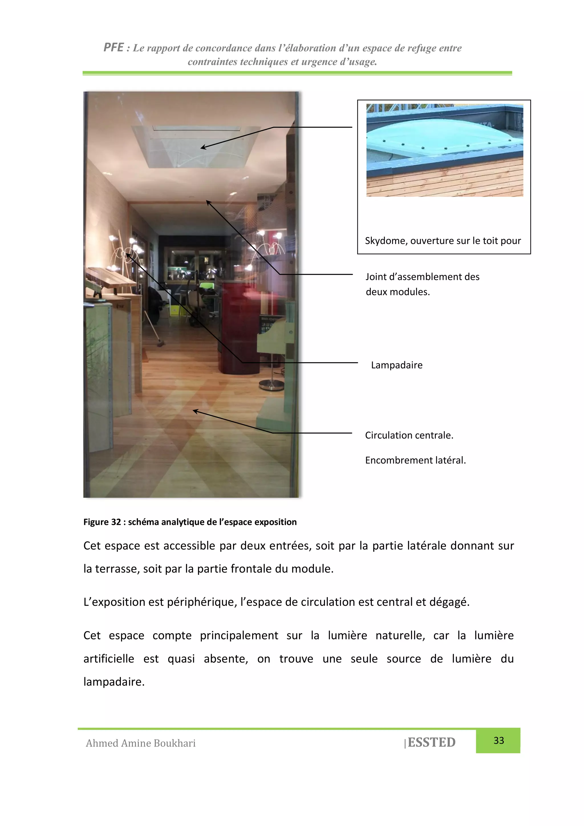 PFE : Le rapport de concordance dans l’élaboration d’un espace de refuge entre
contraintes techniques et urgence d’usage.
Ahmed Amine Boukhari |ESSTED 33
Figure 32 : schéma analytique de l’espace exposition
Cet espace est accessible par deux entrées, soit par la partie latérale donnant sur
la terrasse, soit par la partie frontale du module.
L’exposition est périphérique, l’espace de circulation est central et dégagé.
Cet espace compte principalement sur la lumière naturelle, car la lumière
artificielle est quasi absente, on trouve une seule source de lumière du
lampadaire.
Skydome, ouverture sur le toit pour
plus de luminosité a l’intérieur de
l’espace.
Joint d’assemblement des
deux modules.
Lampadaire
Circulation centrale.
Encombrement latéral.
 