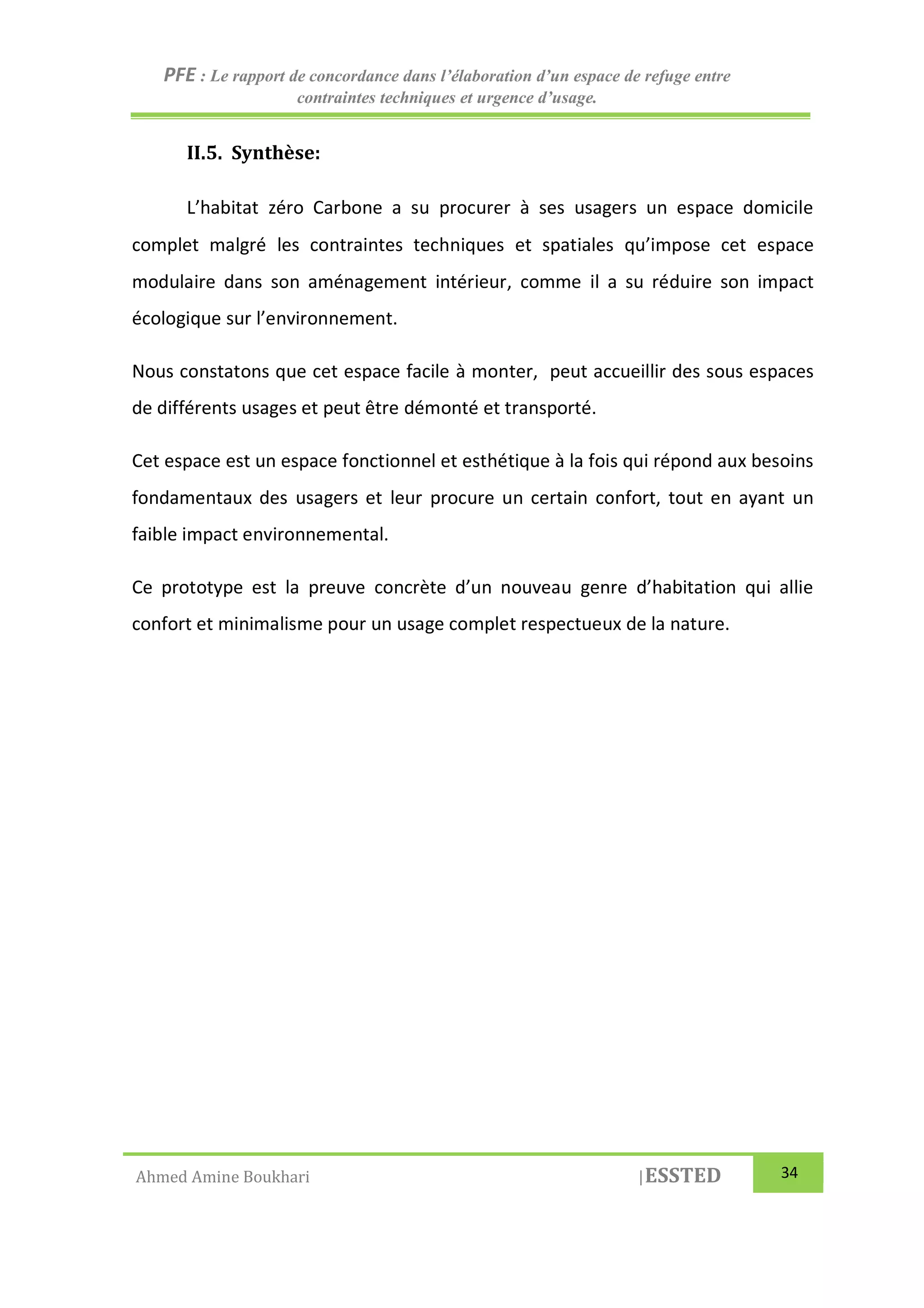 PFE : Le rapport de concordance dans l’élaboration d’un espace de refuge entre
contraintes techniques et urgence d’usage.
Ahmed Amine Boukhari |ESSTED 34
II.5. Synthèse:
L’habitat zéro Carbone a su procurer à ses usagers un espace domicile
complet malgré les contraintes techniques et spatiales qu’impose cet espace
modulaire dans son aménagement intérieur, comme il a su réduire son impact
écologique sur l’environnement.
Nous constatons que cet espace facile à monter, peut accueillir des sous espaces
de différents usages et peut être démonté et transporté.
Cet espace est un espace fonctionnel et esthétique à la fois qui répond aux besoins
fondamentaux des usagers et leur procure un certain confort, tout en ayant un
faible impact environnemental.
Ce prototype est la preuve concrète d’un nouveau genre d’habitation qui allie
confort et minimalisme pour un usage complet respectueux de la nature.
 
