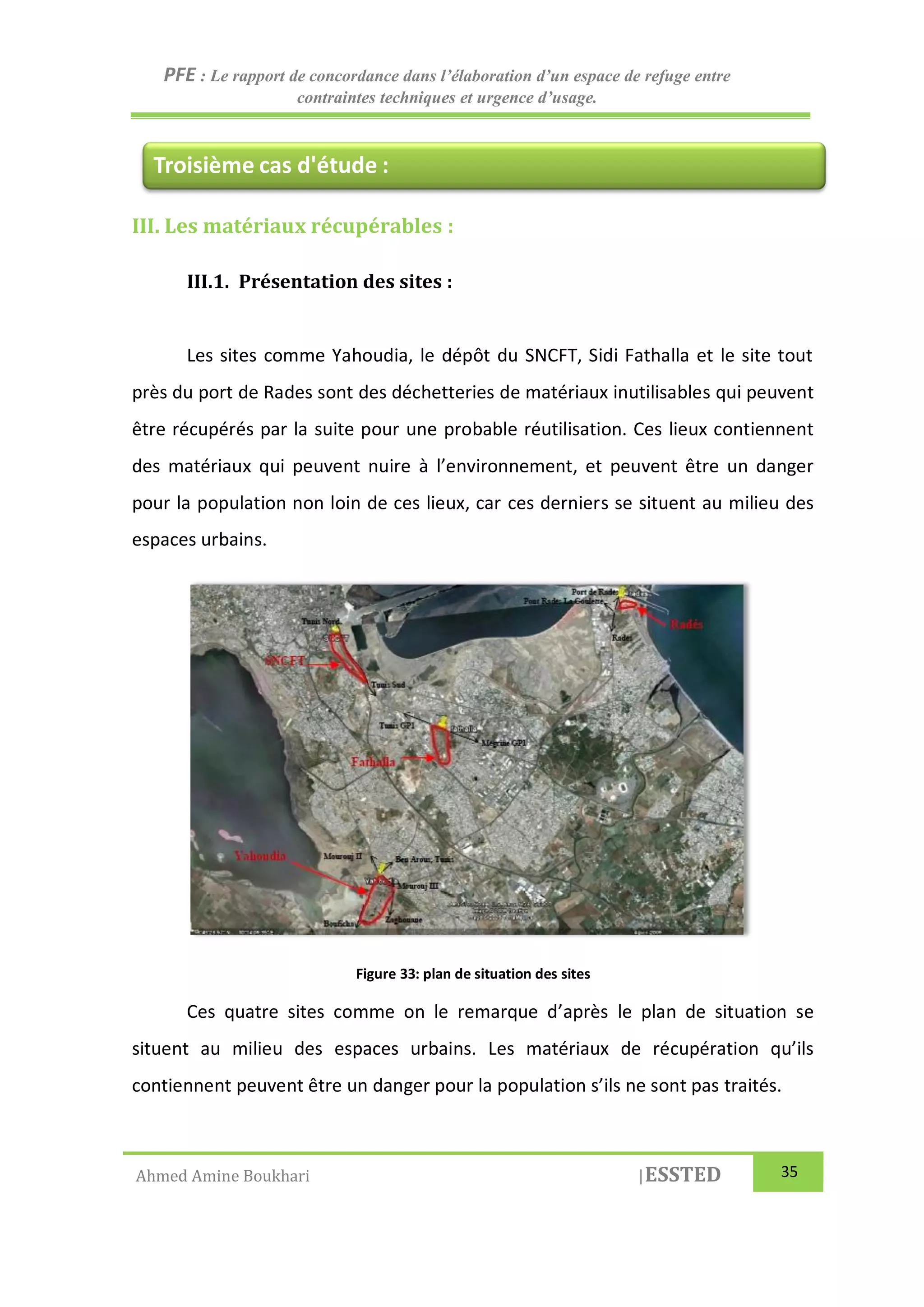 PFE : Le rapport de concordance dans l’élaboration d’un espace de refuge entre
contraintes techniques et urgence d’usage.
Ahmed Amine Boukhari |ESSTED 35
III. Les matériaux récupérables :
III.1. Présentation des sites :
Les sites comme Yahoudia, le dépôt du SNCFT, Sidi Fathalla et le site tout
près du port de Rades sont des déchetteries de matériaux inutilisables qui peuvent
être récupérés par la suite pour une probable réutilisation. Ces lieux contiennent
des matériaux qui peuvent nuire à l’environnement, et peuvent être un danger
pour la population non loin de ces lieux, car ces derniers se situent au milieu des
espaces urbains.
Figure 33: plan de situation des sites
Ces quatre sites comme on le remarque d’après le plan de situation se
situent au milieu des espaces urbains. Les matériaux de récupération qu’ils
contiennent peuvent être un danger pour la population s’ils ne sont pas traités.
Troisième cas d'étude :
 