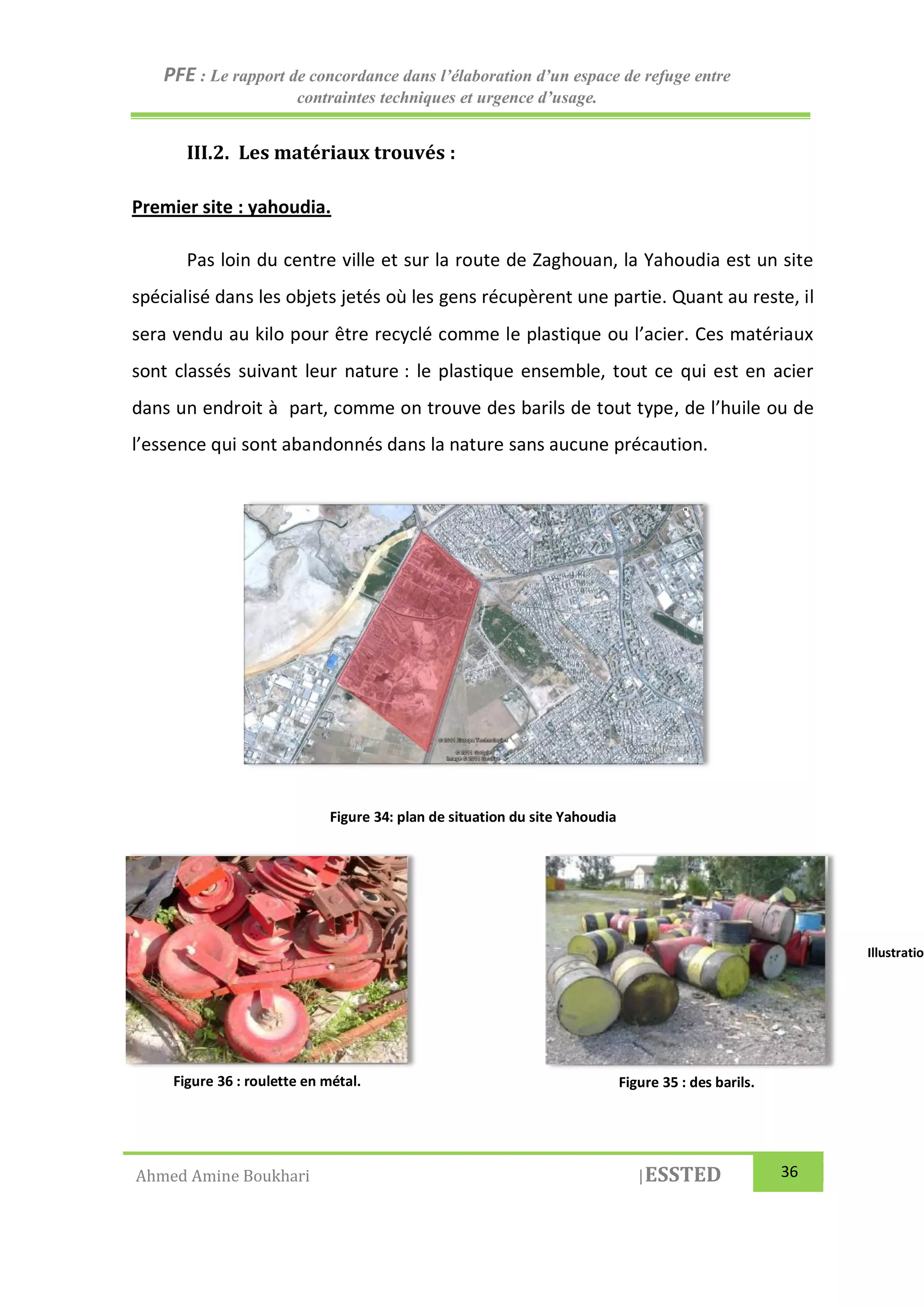 PFE : Le rapport de concordance dans l’élaboration d’un espace de refuge entre
contraintes techniques et urgence d’usage.
Ahmed Amine Boukhari |ESSTED 36
III.2. Les matériaux trouvés :
Premier site : yahoudia.
Pas loin du centre ville et sur la route de Zaghouan, la Yahoudia est un site
spécialisé dans les objets jetés où les gens récupèrent une partie. Quant au reste, il
sera vendu au kilo pour être recyclé comme le plastique ou l’acier. Ces matériaux
sont classés suivant leur nature : le plastique ensemble, tout ce qui est en acier
dans un endroit à part, comme on trouve des barils de tout type, de l’huile ou de
l’essence qui sont abandonnés dans la nature sans aucune précaution.
Figure 34: plan de situation du site Yahoudia
Illustration 5 : ressorts Illustration
Figure 36 : roulette en métal. Figure 35 : des barils.
 