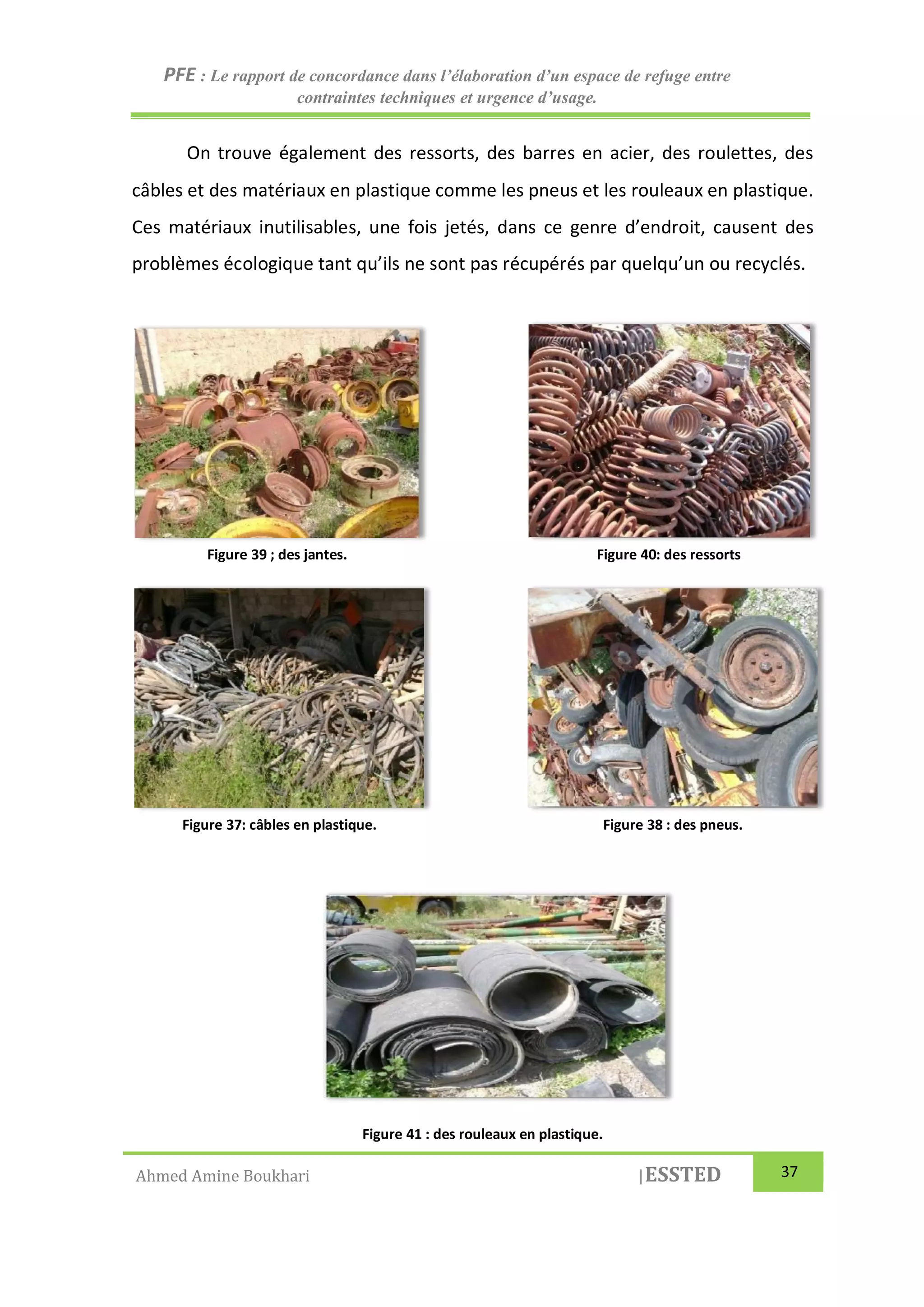 PFE : Le rapport de concordance dans l’élaboration d’un espace de refuge entre
contraintes techniques et urgence d’usage.
Ahmed Amine Boukhari |ESSTED 37
On trouve également des ressorts, des barres en acier, des roulettes, des
câbles et des matériaux en plastique comme les pneus et les rouleaux en plastique.
Ces matériaux inutilisables, une fois jetés, dans ce genre d’endroit, causent des
problèmes écologique tant qu’ils ne sont pas récupérés par quelqu’un ou recyclés.
Figure 39 ; des jantes. Figure 40: des ressorts
Figure 37: câbles en plastique. Figure 38 : des pneus.
Figure 41 : des rouleaux en plastique.
 