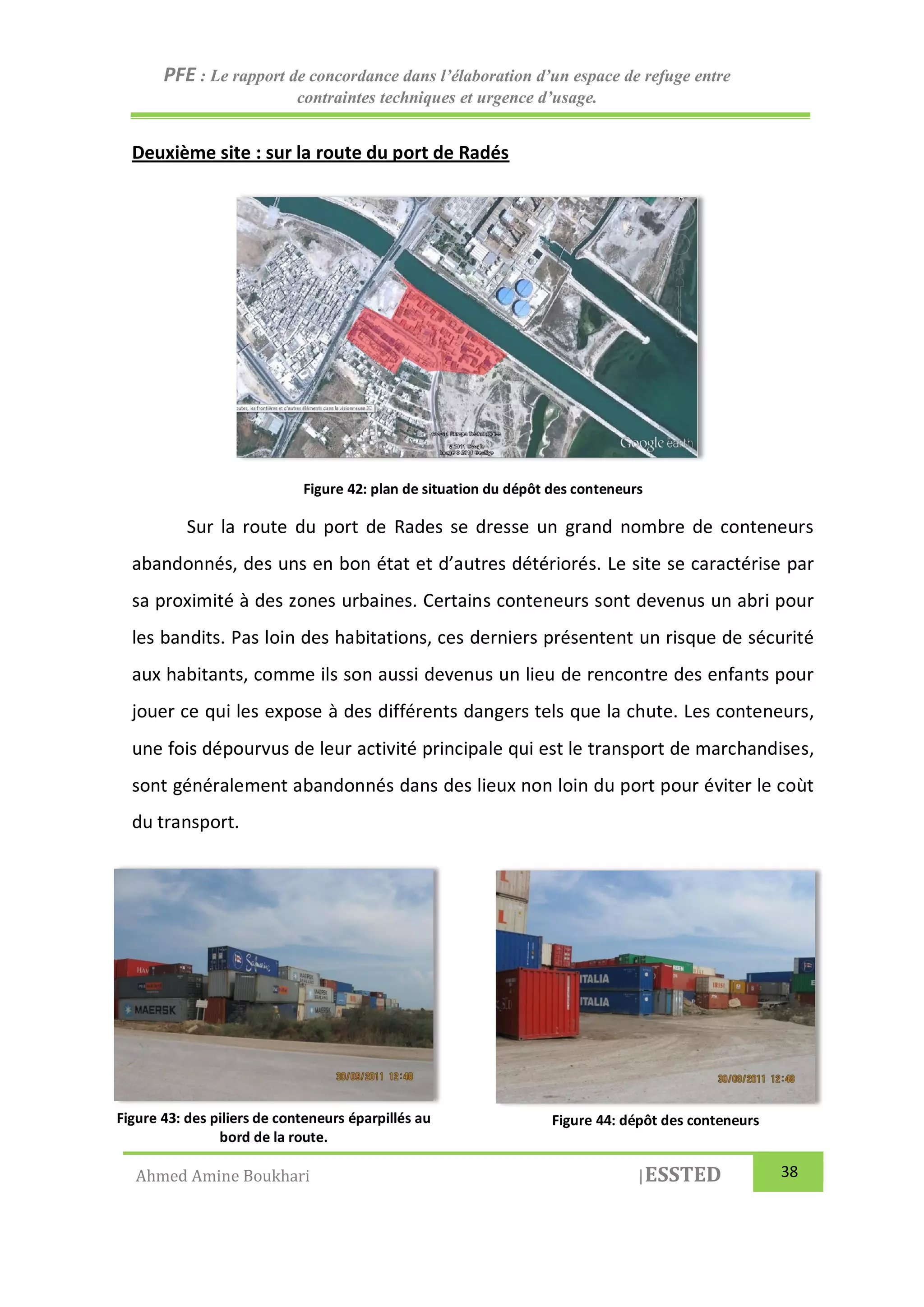 PFE : Le rapport de concordance dans l’élaboration d’un espace de refuge entre
contraintes techniques et urgence d’usage.
Ahmed Amine Boukhari |ESSTED 38
Deuxième site : sur la route du port de Radés
Figure 42: plan de situation du dépôt des conteneurs
Sur la route du port de Rades se dresse un grand nombre de conteneurs
abandonnés, des uns en bon état et d’autres détériorés. Le site se caractérise par
sa proximité à des zones urbaines. Certains conteneurs sont devenus un abri pour
les bandits. Pas loin des habitations, ces derniers présentent un risque de sécurité
aux habitants, comme ils son aussi devenus un lieu de rencontre des enfants pour
jouer ce qui les expose à des différents dangers tels que la chute. Les conteneurs,
une fois dépourvus de leur activité principale qui est le transport de marchandises,
sont généralement abandonnés dans des lieux non loin du port pour éviter le coùt
du transport.
Figure 43: des piliers de conteneurs éparpillés au
bord de la route.
Figure 44: dépôt des conteneurs
 