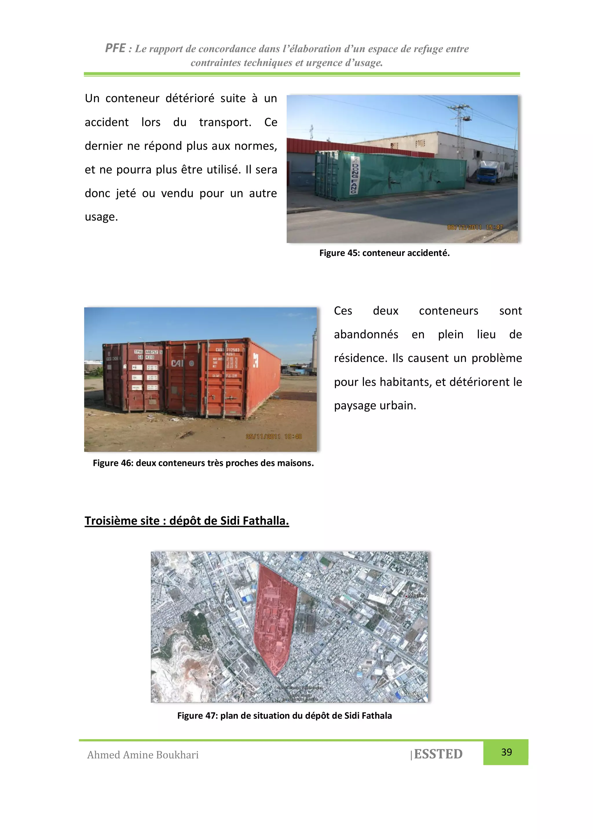 PFE : Le rapport de concordance dans l’élaboration d’un espace de refuge entre
contraintes techniques et urgence d’usage.
Ahmed Amine Boukhari |ESSTED 39
Un conteneur détérioré suite à un
accident lors du transport. Ce
dernier ne répond plus aux normes,
et ne pourra plus être utilisé. Il sera
donc jeté ou vendu pour un autre
usage.
Ces deux conteneurs sont
abandonnés en plein lieu de
résidence. Ils causent un problème
pour les habitants, et détériorent le
paysage urbain.
Troisième site : dépôt de Sidi Fathalla.
Figure 45: conteneur accidenté.
Figure 46: deux conteneurs très proches des maisons.
Figure 47: plan de situation du dépôt de Sidi Fathala
 