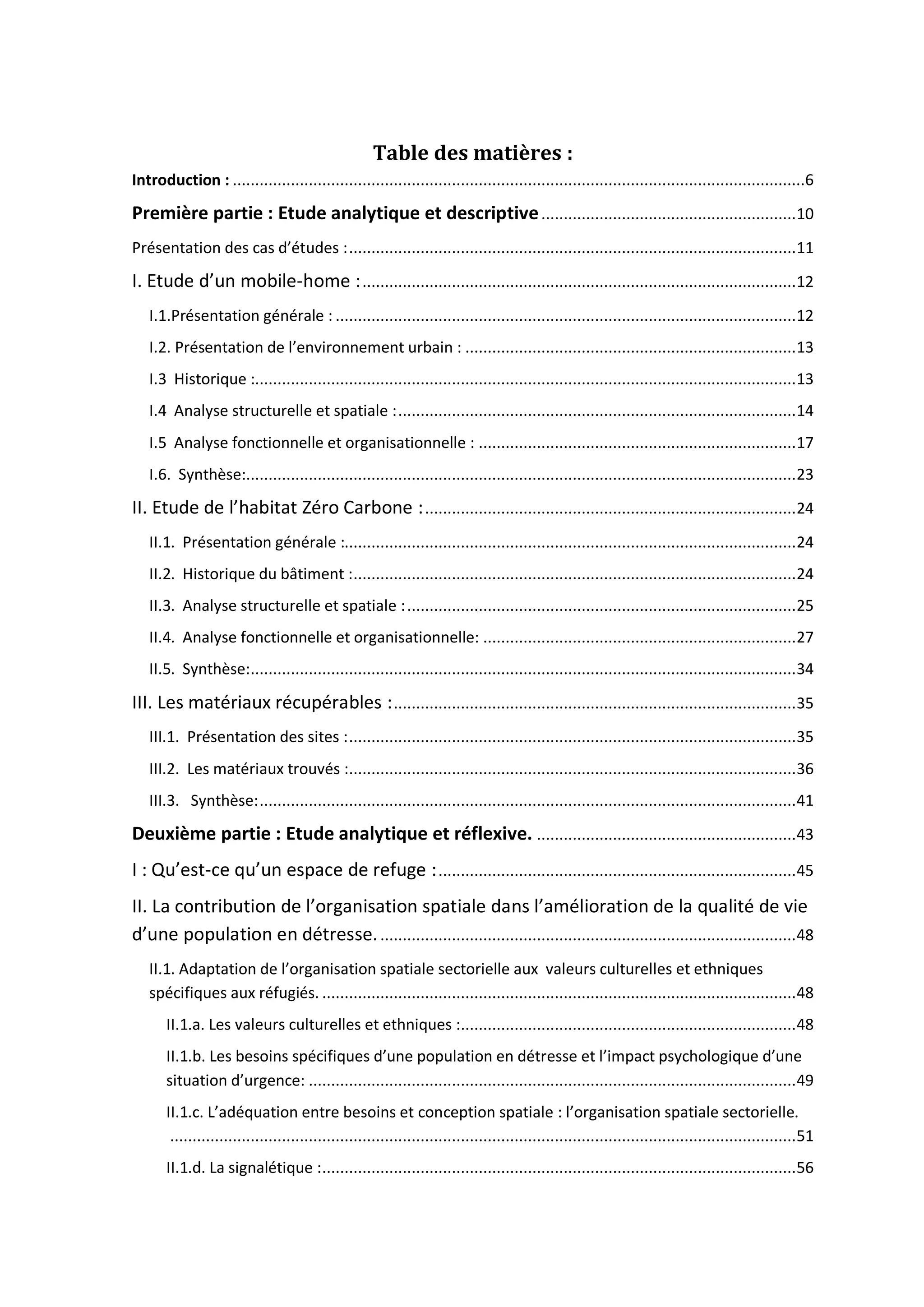 Table des matières :
Introduction : ................................................................................................................................6
Première partie : Etude analytique et descriptive.........................................................10
Présentation des cas d’études :....................................................................................................11
I. Etude d’un mobile-home :.................................................................................................12
I.1.Présentation générale : .......................................................................................................12
I.2. Présentation de l’environnement urbain : ..........................................................................13
I.3 Historique :.........................................................................................................................13
I.4 Analyse structurelle et spatiale :.........................................................................................14
I.5 Analyse fonctionnelle et organisationnelle : .......................................................................17
I.6. Synthèse:...........................................................................................................................23
II. Etude de l’habitat Zéro Carbone :...................................................................................24
II.1. Présentation générale :.....................................................................................................24
II.2. Historique du bâtiment :...................................................................................................24
II.3. Analyse structurelle et spatiale :.......................................................................................25
II.4. Analyse fonctionnelle et organisationnelle: ......................................................................27
II.5. Synthèse:..........................................................................................................................34
III. Les matériaux récupérables :..........................................................................................35
III.1. Présentation des sites :....................................................................................................35
III.2. Les matériaux trouvés :....................................................................................................36
III.3. Synthèse:........................................................................................................................41
Deuxième partie : Etude analytique et réflexive. ..........................................................43
I : Qu’est-ce qu’un espace de refuge :................................................................................45
II. La contribution de l’organisation spatiale dans l’amélioration de la qualité de vie
d’une population en détresse..............................................................................................48
II.1. Adaptation de l’organisation spatiale sectorielle aux valeurs culturelles et ethniques
spécifiques aux réfugiés. ..........................................................................................................48
II.1.a. Les valeurs culturelles et ethniques :...........................................................................48
II.1.b. Les besoins spécifiques d’une population en détresse et l’impact psychologique d’une
situation d’urgence: .............................................................................................................49
II.1.c. L’adéquation entre besoins et conception spatiale : l’organisation spatiale sectorielle.
............................................................................................................................................51
II.1.d. La signalétique :..........................................................................................................56
 