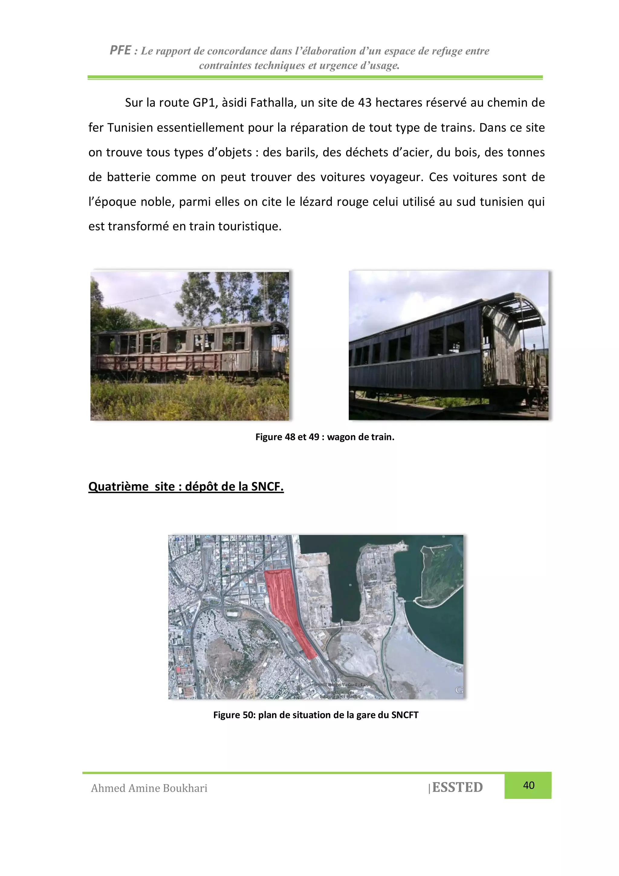 PFE : Le rapport de concordance dans l’élaboration d’un espace de refuge entre
contraintes techniques et urgence d’usage.
Ahmed Amine Boukhari |ESSTED 40
Sur la route GP1, àsidi Fathalla, un site de 43 hectares réservé au chemin de
fer Tunisien essentiellement pour la réparation de tout type de trains. Dans ce site
on trouve tous types d’objets : des barils, des déchets d’acier, du bois, des tonnes
de batterie comme on peut trouver des voitures voyageur. Ces voitures sont de
l’époque noble, parmi elles on cite le lézard rouge celui utilisé au sud tunisien qui
est transformé en train touristique.
Quatrième site : dépôt de la SNCF.
Figure 48 et 49 : wagon de train.
Figure 50: plan de situation de la gare du SNCFT
 
