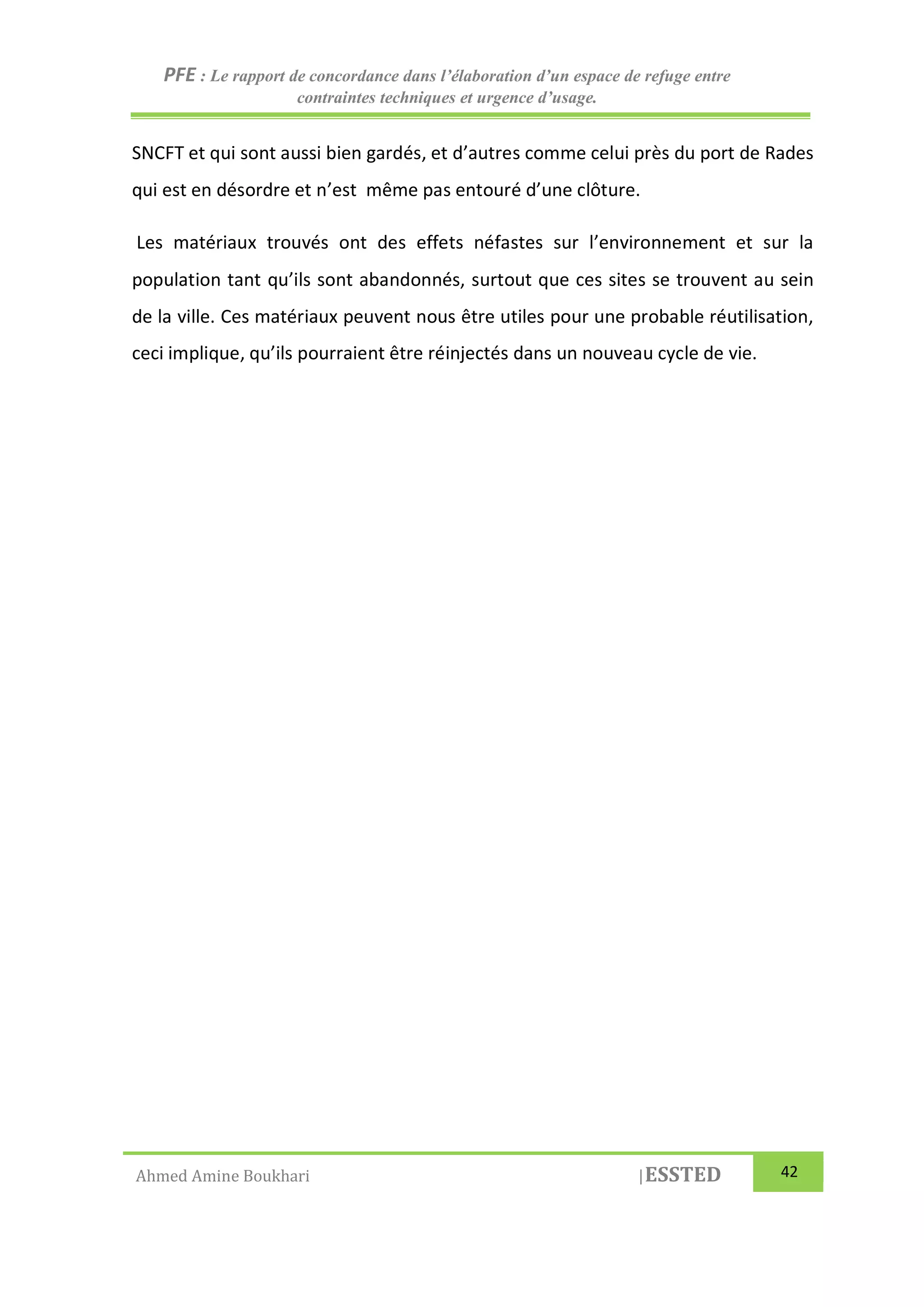 PFE : Le rapport de concordance dans l’élaboration d’un espace de refuge entre
contraintes techniques et urgence d’usage.
Ahmed Amine Boukhari |ESSTED 42
SNCFT et qui sont aussi bien gardés, et d’autres comme celui près du port de Rades
qui est en désordre et n’est même pas entouré d’une clôture.
Les matériaux trouvés ont des effets néfastes sur l’environnement et sur la
population tant qu’ils sont abandonnés, surtout que ces sites se trouvent au sein
de la ville. Ces matériaux peuvent nous être utiles pour une probable réutilisation,
ceci implique, qu’ils pourraient être réinjectés dans un nouveau cycle de vie.
 