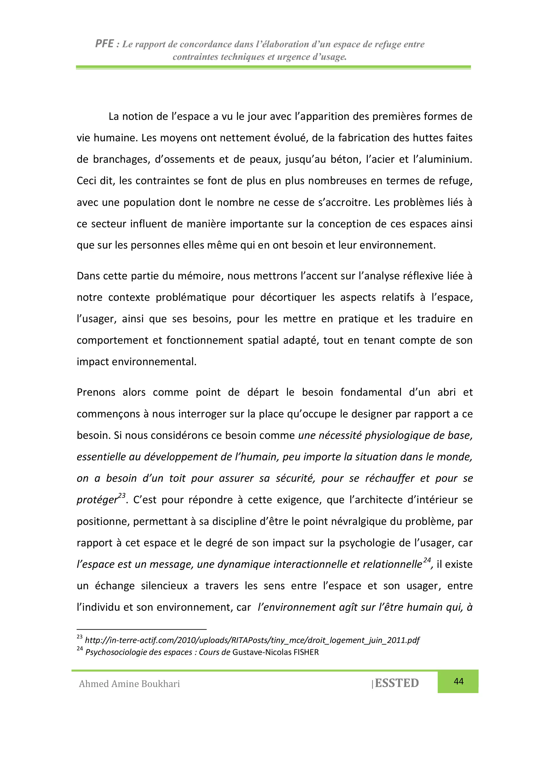 PFE : Le rapport de concordance dans l’élaboration d’un espace de refuge entre
contraintes techniques et urgence d’usage.
Ahmed Amine Boukhari |ESSTED 44
La notion de l’espace a vu le jour avec l’apparition des premières formes de
vie humaine. Les moyens ont nettement évolué, de la fabrication des huttes faites
de branchages, d’ossements et de peaux, jusqu’au béton, l’acier et l’aluminium.
Ceci dit, les contraintes se font de plus en plus nombreuses en termes de refuge,
avec une population dont le nombre ne cesse de s’accroitre. Les problèmes liés à
ce secteur influent de manière importante sur la conception de ces espaces ainsi
que sur les personnes elles même qui en ont besoin et leur environnement.
Dans cette partie du mémoire, nous mettrons l’accent sur l’analyse réflexive liée à
notre contexte problématique pour décortiquer les aspects relatifs à l’espace,
l’usager, ainsi que ses besoins, pour les mettre en pratique et les traduire en
comportement et fonctionnement spatial adapté, tout en tenant compte de son
impact environnemental.
Prenons alors comme point de départ le besoin fondamental d’un abri et
commençons à nous interroger sur la place qu’occupe le designer par rapport a ce
besoin. Si nous considérons ce besoin comme une nécessité physiologique de base,
essentielle au développement de l’humain, peu importe la situation dans le monde,
on a besoin d’un toit pour assurer sa sécurité, pour se réchauffer et pour se
protéger23
. C’est pour répondre à cette exigence, que l’architecte d’intérieur se
positionne, permettant à sa discipline d’être le point névralgique du problème, par
rapport à cet espace et le degré de son impact sur la psychologie de l’usager, car
l’espace est un message, une dynamique interactionnelle et relationnelle24
, il existe
un échange silencieux a travers les sens entre l’espace et son usager, entre
l’individu et son environnement, car l’environnement agît sur l’être humain qui, à
23
http://in-terre-actif.com/2010/uploads/RITAPosts/tiny_mce/droit_logement_juin_2011.pdf
24
Psychosociologie des espaces : Cours de Gustave-Nicolas FISHER
 