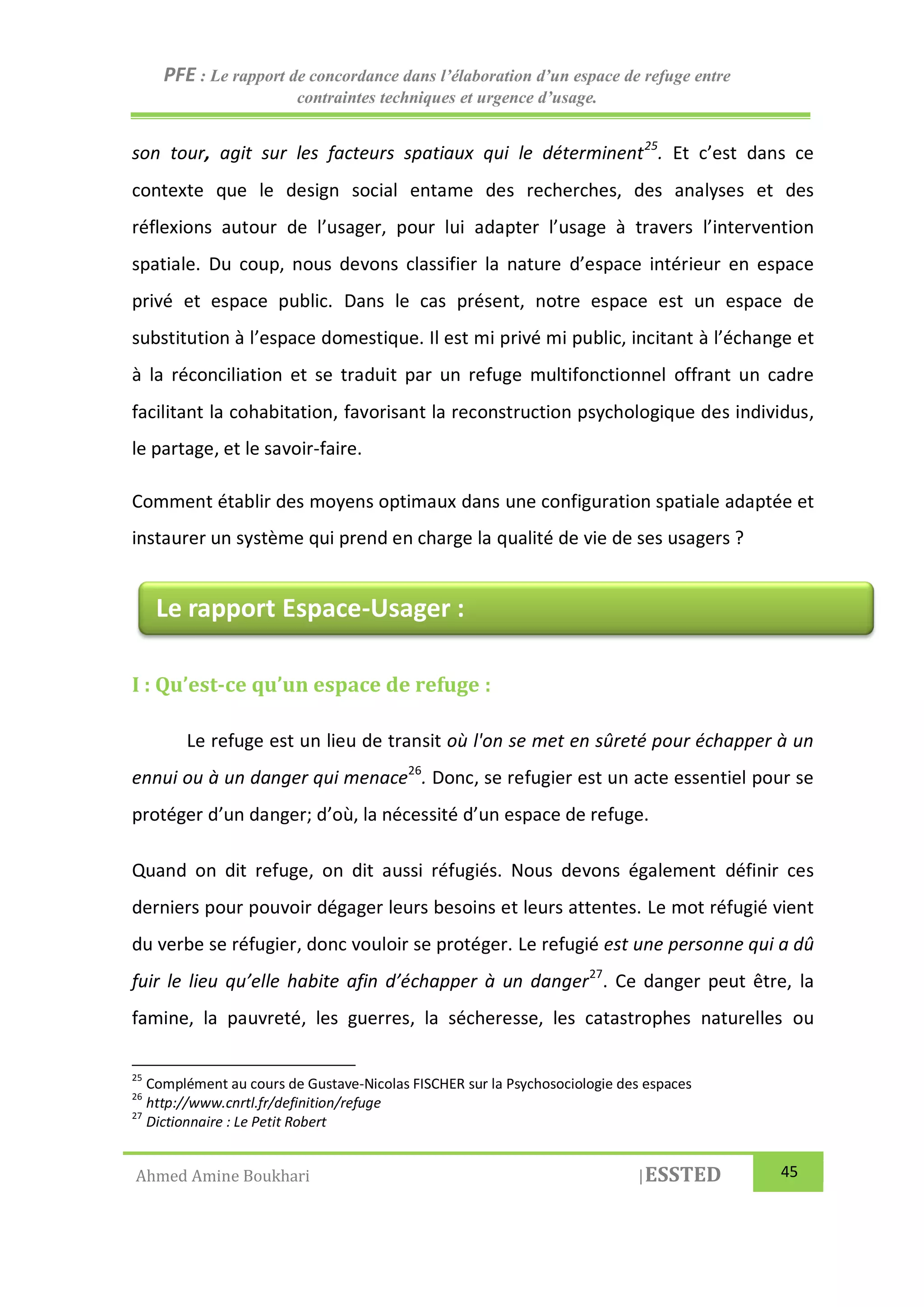PFE : Le rapport de concordance dans l’élaboration d’un espace de refuge entre
contraintes techniques et urgence d’usage.
Ahmed Amine Boukhari |ESSTED 45
son tour, agit sur les facteurs spatiaux qui le déterminent25
. Et c’est dans ce
contexte que le design social entame des recherches, des analyses et des
réflexions autour de l’usager, pour lui adapter l’usage à travers l’intervention
spatiale. Du coup, nous devons classifier la nature d’espace intérieur en espace
privé et espace public. Dans le cas présent, notre espace est un espace de
substitution à l’espace domestique. Il est mi privé mi public, incitant à l’échange et
à la réconciliation et se traduit par un refuge multifonctionnel offrant un cadre
facilitant la cohabitation, favorisant la reconstruction psychologique des individus,
le partage, et le savoir-faire.
Comment établir des moyens optimaux dans une configuration spatiale adaptée et
instaurer un système qui prend en charge la qualité de vie de ses usagers ?
I : Qu’est-ce qu’un espace de refuge :
Le refuge est un lieu de transit où l'on se met en sûreté pour échapper à un
ennui ou à un danger qui menace26
. Donc, se refugier est un acte essentiel pour se
protéger d’un danger; d’où, la nécessité d’un espace de refuge.
Quand on dit refuge, on dit aussi réfugiés. Nous devons également définir ces
derniers pour pouvoir dégager leurs besoins et leurs attentes. Le mot réfugié vient
du verbe se réfugier, donc vouloir se protéger. Le refugié est une personne qui a dû
fuir le lieu qu’elle habite afin d’échapper à un danger27
. Ce danger peut être, la
famine, la pauvreté, les guerres, la sécheresse, les catastrophes naturelles ou
25
Complément au cours de Gustave-Nicolas FISCHER sur la Psychosociologie des espaces
26
http://www.cnrtl.fr/definition/refuge
27
Dictionnaire : Le Petit Robert
Le rapport Espace-Usager :
 