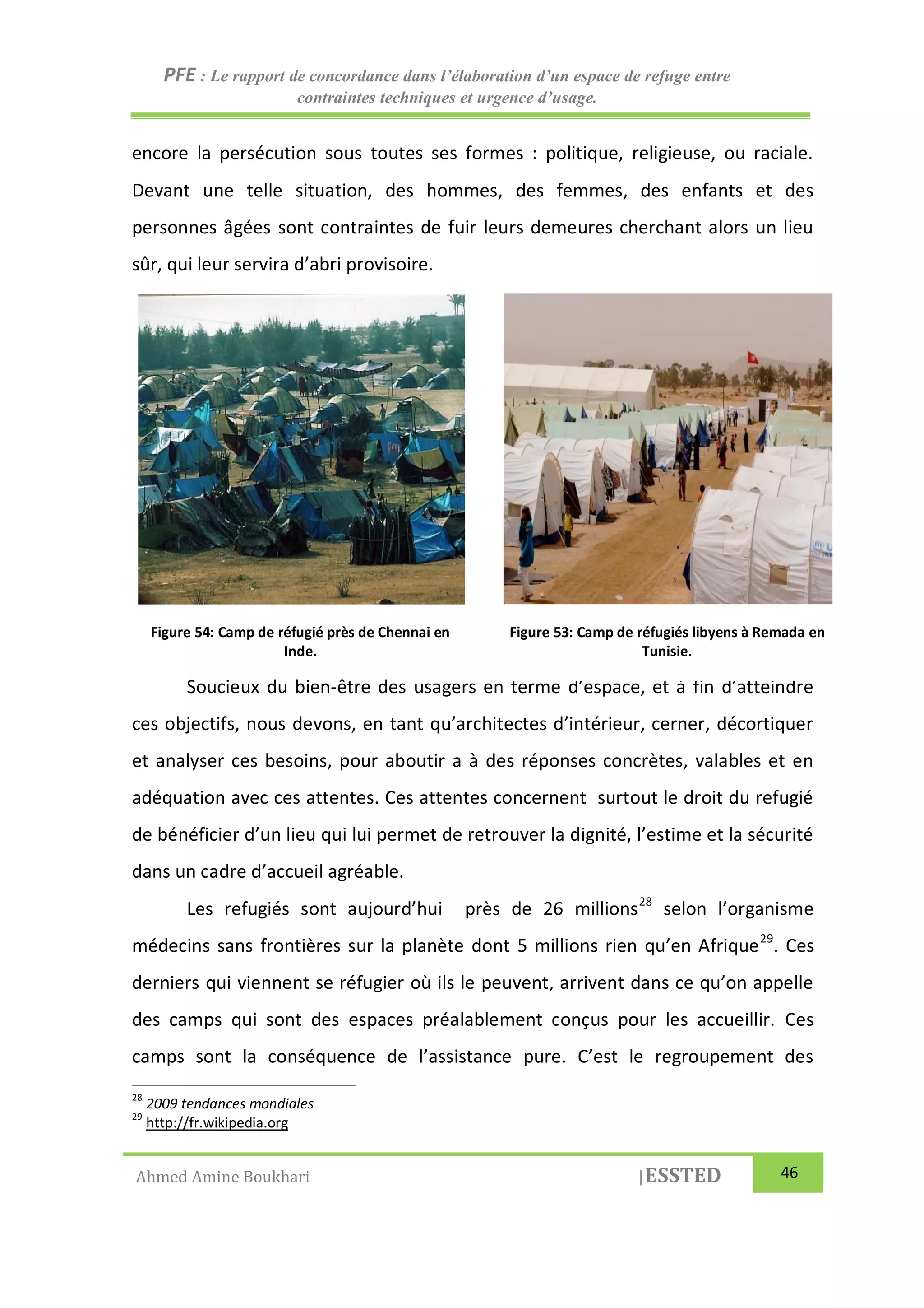 PFE : Le rapport de concordance dans l’élaboration d’un espace de refuge entre
contraintes techniques et urgence d’usage.
Ahmed Amine Boukhari |ESSTED 46
encore la persécution sous toutes ses formes : politique, religieuse, ou raciale.
Devant une telle situation, des hommes, des femmes, des enfants et des
personnes âgées sont contraintes de fuir leurs demeures cherchant alors un lieu
sûr, qui leur servira d’abri provisoire.
Soucieux du bien-être des usagers en terme d’espace, et à fin d’atteindre
ces objectifs, nous devons, en tant qu’architectes d’intérieur, cerner, décortiquer
et analyser ces besoins, pour aboutir a à des réponses concrètes, valables et en
adéquation avec ces attentes. Ces attentes concernent surtout le droit du refugié
de bénéficier d’un lieu qui lui permet de retrouver la dignité, l’estime et la sécurité
dans un cadre d’accueil agréable.
Les refugiés sont aujourd’hui près de 26 millions28
selon l’organisme
médecins sans frontières sur la planète dont 5 millions rien qu’en Afrique29
. Ces
derniers qui viennent se réfugier où ils le peuvent, arrivent dans ce qu’on appelle
des camps qui sont des espaces préalablement conçus pour les accueillir. Ces
camps sont la conséquence de l’assistance pure. C’est le regroupement des
28
2009 tendances mondiales
29
http://fr.wikipedia.org
Figure 54: Camp de réfugié près de Chennai en
Inde.
Figure 53: Camp de réfugiés libyens à Remada en
Tunisie.
 