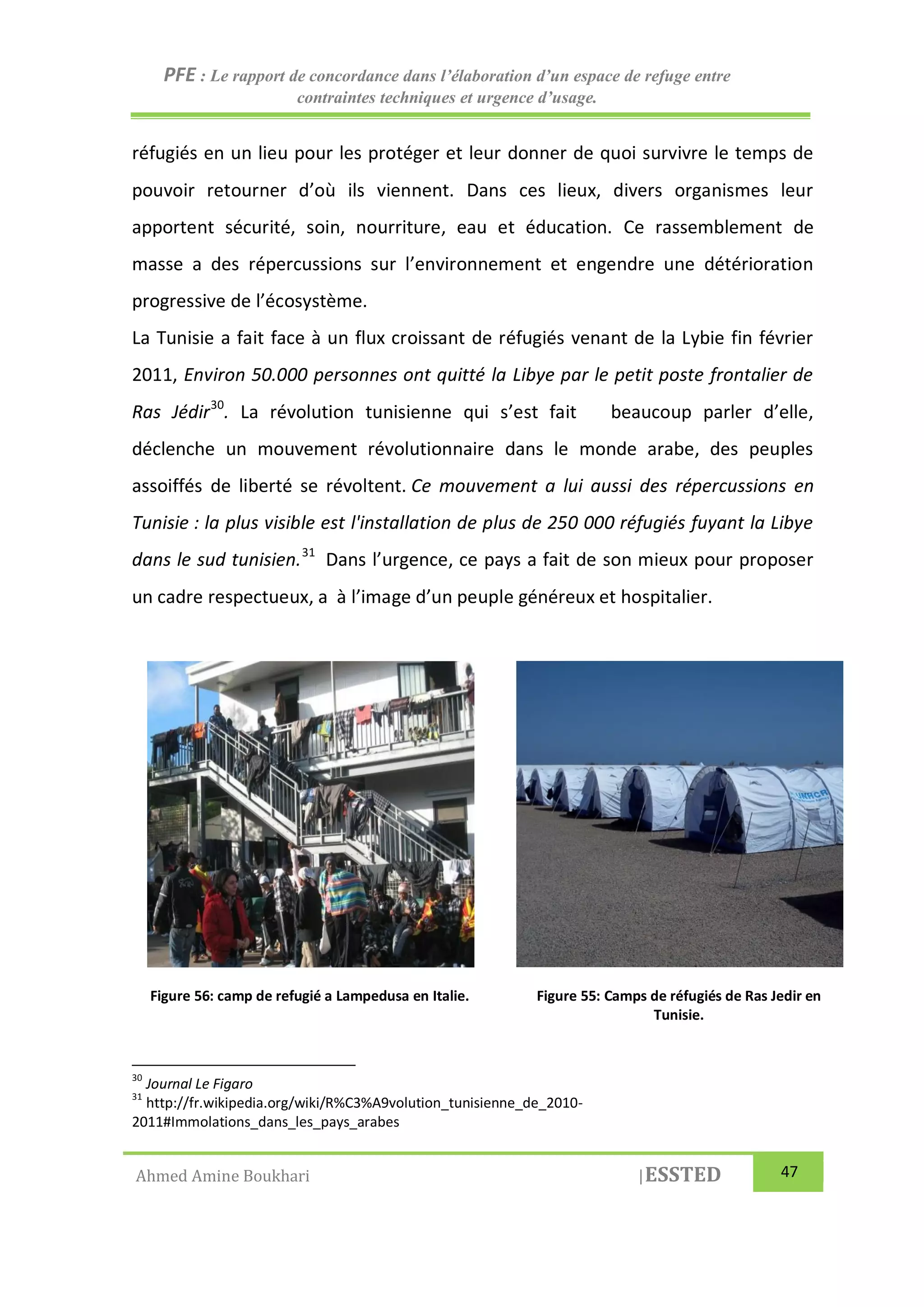PFE : Le rapport de concordance dans l’élaboration d’un espace de refuge entre
contraintes techniques et urgence d’usage.
Ahmed Amine Boukhari |ESSTED 47
réfugiés en un lieu pour les protéger et leur donner de quoi survivre le temps de
pouvoir retourner d’où ils viennent. Dans ces lieux, divers organismes leur
apportent sécurité, soin, nourriture, eau et éducation. Ce rassemblement de
masse a des répercussions sur l’environnement et engendre une détérioration
progressive de l’écosystème.
La Tunisie a fait face à un flux croissant de réfugiés venant de la Lybie fin février
2011, Environ 50.000 personnes ont quitté la Libye par le petit poste frontalier de
Ras Jédir30
. La révolution tunisienne qui s’est fait beaucoup parler d’elle,
déclenche un mouvement révolutionnaire dans le monde arabe, des peuples
assoiffés de liberté se révoltent. Ce mouvement a lui aussi des répercussions en
Tunisie : la plus visible est l'installation de plus de 250 000 réfugiés fuyant la Libye
dans le sud tunisien.31
Dans l’urgence, ce pays a fait de son mieux pour proposer
un cadre respectueux, a à l’image d’un peuple généreux et hospitalier.
30
Journal Le Figaro
31
http://fr.wikipedia.org/wiki/R%C3%A9volution_tunisienne_de_2010-
2011#Immolations_dans_les_pays_arabes
Figure 56: camp de refugié a Lampedusa en Italie. Figure 55: Camps de réfugiés de Ras Jedir en
Tunisie.
 