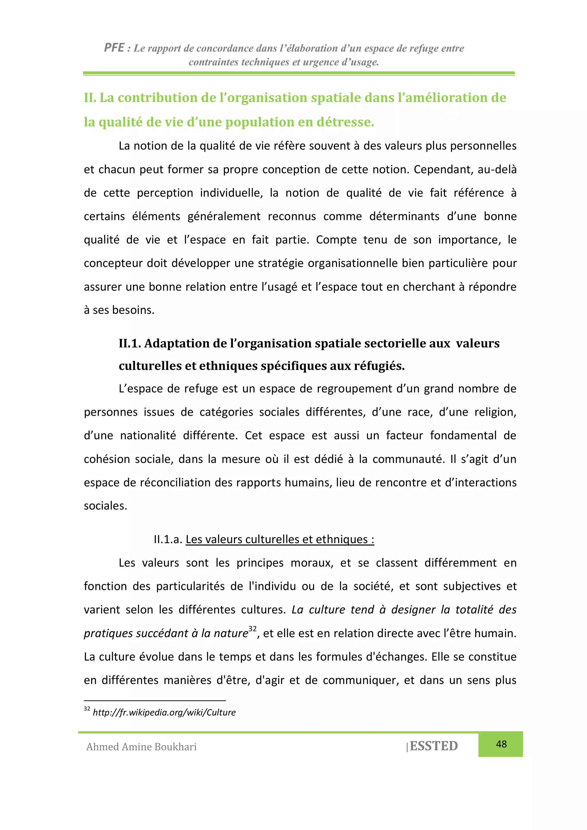 PFE : Le rapport de concordance dans l’élaboration d’un espace de refuge entre
contraintes techniques et urgence d’usage.
Ahmed Amine Boukhari |ESSTED 48
II. La contribution de l’organisation spatiale dans l’amélioration de
la qualité de vie d’une population en détresse.
La notion de la qualité de vie réfère souvent à des valeurs plus personnelles
et chacun peut former sa propre conception de cette notion. Cependant, au-delà
de cette perception individuelle, la notion de qualité de vie fait référence à
certains éléments généralement reconnus comme déterminants d’une bonne
qualité de vie et l’espace en fait partie. Compte tenu de son importance, le
concepteur doit développer une stratégie organisationnelle bien particulière pour
assurer une bonne relation entre l’usagé et l’espace tout en cherchant à répondre
à ses besoins.
II.1. Adaptation de l’organisation spatiale sectorielle aux valeurs
culturelles et ethniques spécifiques aux réfugiés.
L’espace de refuge est un espace de regroupement d’un grand nombre de
personnes issues de catégories sociales différentes, d’une race, d’une religion,
d’une nationalité différente. Cet espace est aussi un facteur fondamental de
cohésion sociale, dans la mesure où il est dédié à la communauté. Il s’agit d’un
espace de réconciliation des rapports humains, lieu de rencontre et d’interactions
sociales.
II.1.a. Les valeurs culturelles et ethniques :
Les valeurs sont les principes moraux, et se classent différemment en
fonction des particularités de l'individu ou de la société, et sont subjectives et
varient selon les différentes cultures. La culture tend à designer la totalité des
pratiques succédant à la nature32
, et elle est en relation directe avec l’être humain.
La culture évolue dans le temps et dans les formules d'échanges. Elle se constitue
en différentes manières d'être, d'agir et de communiquer, et dans un sens plus
32
http://fr.wikipedia.org/wiki/Culture
 