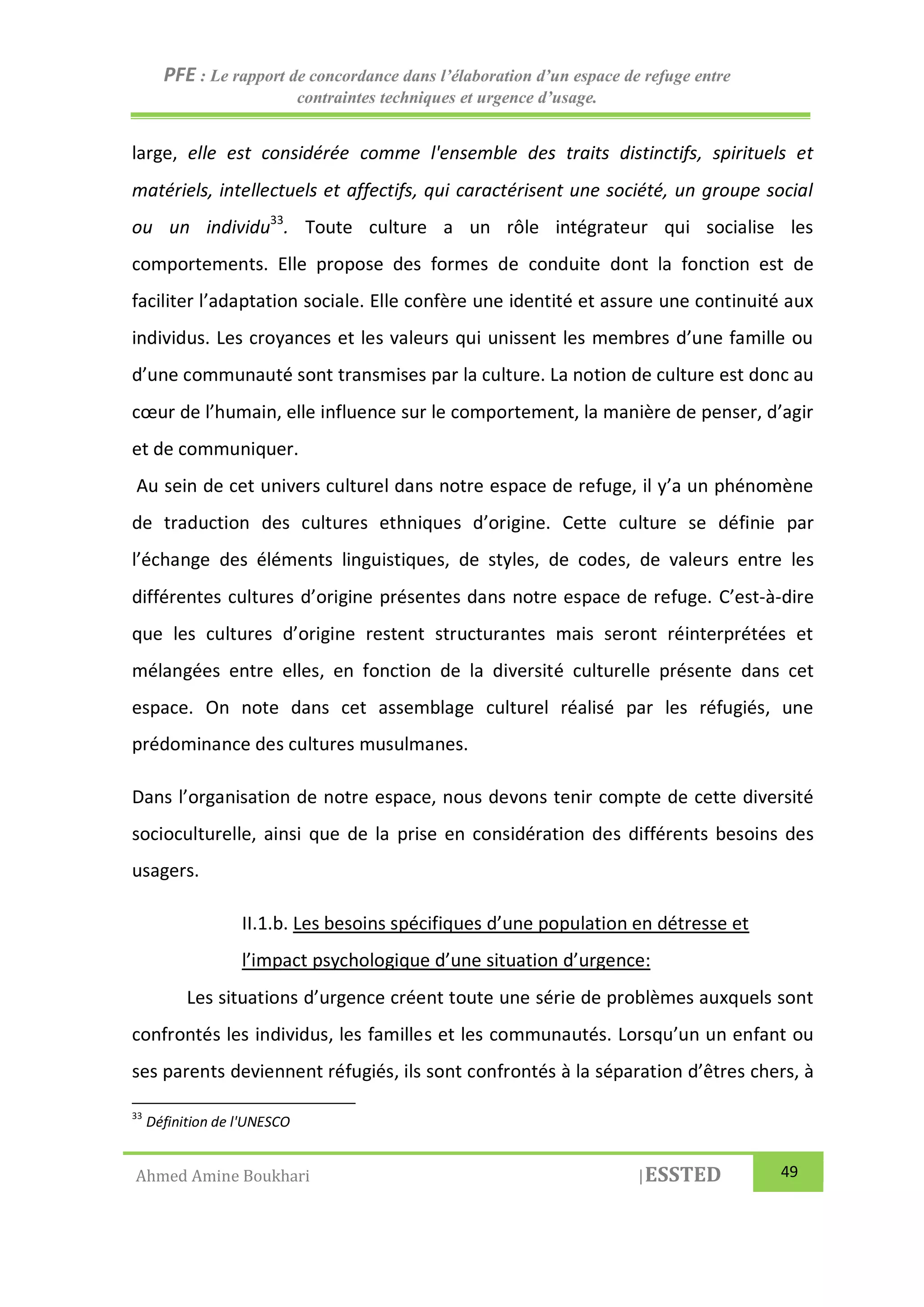 PFE : Le rapport de concordance dans l’élaboration d’un espace de refuge entre
contraintes techniques et urgence d’usage.
Ahmed Amine Boukhari |ESSTED 49
large, elle est considérée comme l'ensemble des traits distinctifs, spirituels et
matériels, intellectuels et affectifs, qui caractérisent une société, un groupe social
ou un individu33
. Toute culture a un rôle intégrateur qui socialise les
comportements. Elle propose des formes de conduite dont la fonction est de
faciliter l’adaptation sociale. Elle confère une identité et assure une continuité aux
individus. Les croyances et les valeurs qui unissent les membres d’une famille ou
d’une communauté sont transmises par la culture. La notion de culture est donc au
cœur de l’humain, elle influence sur le comportement, la manière de penser, d’agir
et de communiquer.
Au sein de cet univers culturel dans notre espace de refuge, il y’a un phénomène
de traduction des cultures ethniques d’origine. Cette culture se définie par
l’échange des éléments linguistiques, de styles, de codes, de valeurs entre les
différentes cultures d’origine présentes dans notre espace de refuge. C’est-à-dire
que les cultures d’origine restent structurantes mais seront réinterprétées et
mélangées entre elles, en fonction de la diversité culturelle présente dans cet
espace. On note dans cet assemblage culturel réalisé par les réfugiés, une
prédominance des cultures musulmanes.
Dans l’organisation de notre espace, nous devons tenir compte de cette diversité
socioculturelle, ainsi que de la prise en considération des différents besoins des
usagers.
II.1.b. Les besoins spécifiques d’une population en détresse et
l’impact psychologique d’une situation d’urgence:
Les situations d’urgence créent toute une série de problèmes auxquels sont
confrontés les individus, les familles et les communautés. Lorsqu’un un enfant ou
ses parents deviennent réfugiés, ils sont confrontés à la séparation d’êtres chers, à
33
Définition de l'UNESCO
 