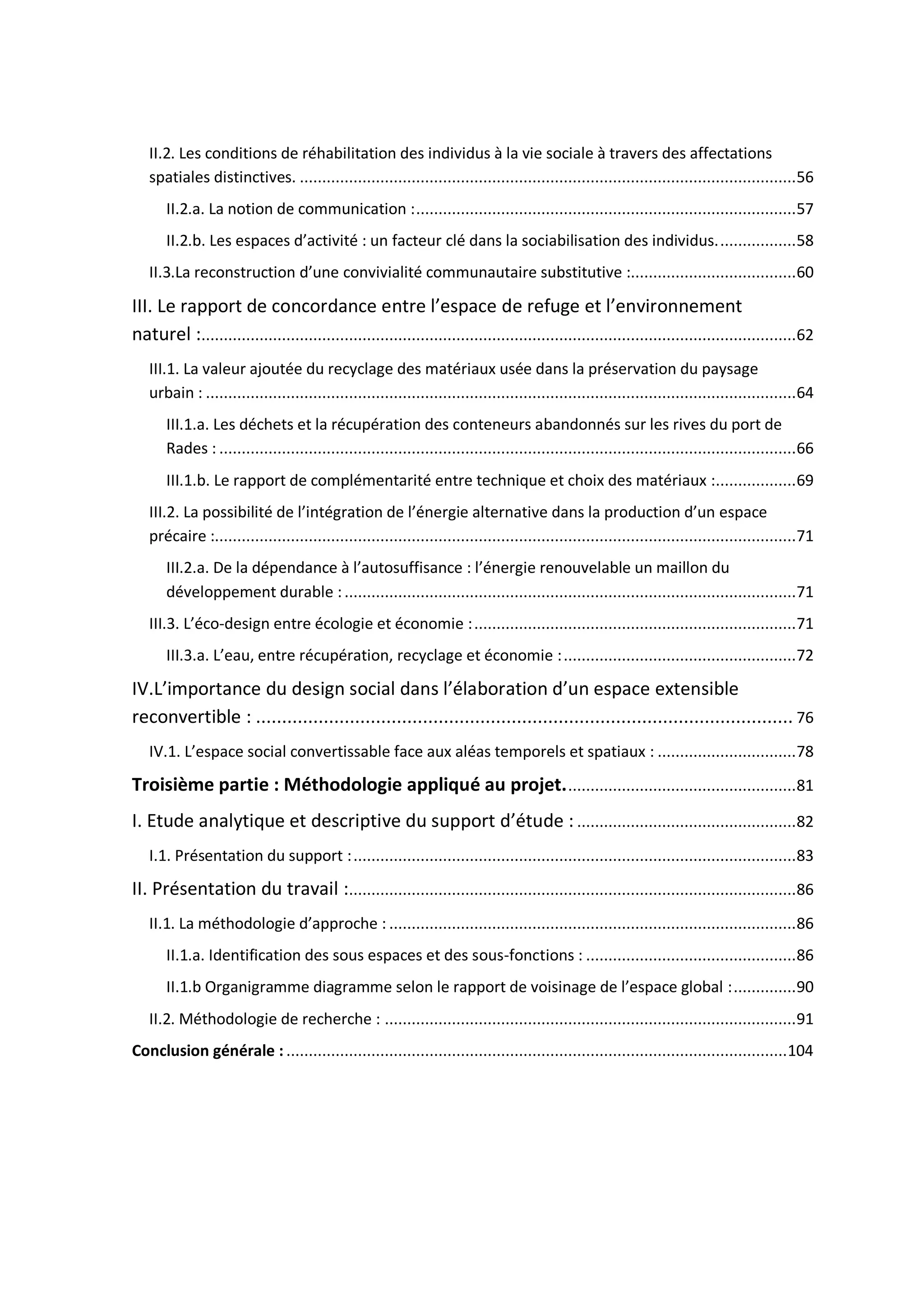 II.2. Les conditions de réhabilitation des individus à la vie sociale à travers des affectations
spatiales distinctives. ...............................................................................................................56
II.2.a. La notion de communication :.....................................................................................57
II.2.b. Les espaces d’activité : un facteur clé dans la sociabilisation des individus..................58
II.3.La reconstruction d’une convivialité communautaire substitutive :.....................................60
III. Le rapport de concordance entre l’espace de refuge et l’environnement
naturel :.....................................................................................................................................62
III.1. La valeur ajoutée du recyclage des matériaux usée dans la préservation du paysage
urbain : ....................................................................................................................................64
III.1.a. Les déchets et la récupération des conteneurs abandonnés sur les rives du port de
Rades : .................................................................................................................................66
III.1.b. Le rapport de complémentarité entre technique et choix des matériaux :..................69
III.2. La possibilité de l’intégration de l’énergie alternative dans la production d’un espace
précaire :..................................................................................................................................71
III.2.a. De la dépendance à l’autosuffisance : l’énergie renouvelable un maillon du
développement durable :.....................................................................................................71
III.3. L’éco-design entre écologie et économie :........................................................................71
III.3.a. L’eau, entre récupération, recyclage et économie :....................................................72
IV.L’importance du design social dans l’élaboration d’un espace extensible
reconvertible : ....................................................................................................... 76
IV.1. L’espace social convertissable face aux aléas temporels et spatiaux : ...............................78
Troisième partie : Méthodologie appliqué au projet....................................................81
I. Etude analytique et descriptive du support d’étude : .................................................82
I.1. Présentation du support :...................................................................................................83
II. Présentation du travail :....................................................................................................86
II.1. La méthodologie d’approche : ...........................................................................................86
II.1.a. Identification des sous espaces et des sous-fonctions : ...............................................86
II.1.b Organigramme diagramme selon le rapport de voisinage de l’espace global :..............90
II.2. Méthodologie de recherche : ............................................................................................91
Conclusion générale : ................................................................................................................104
 
