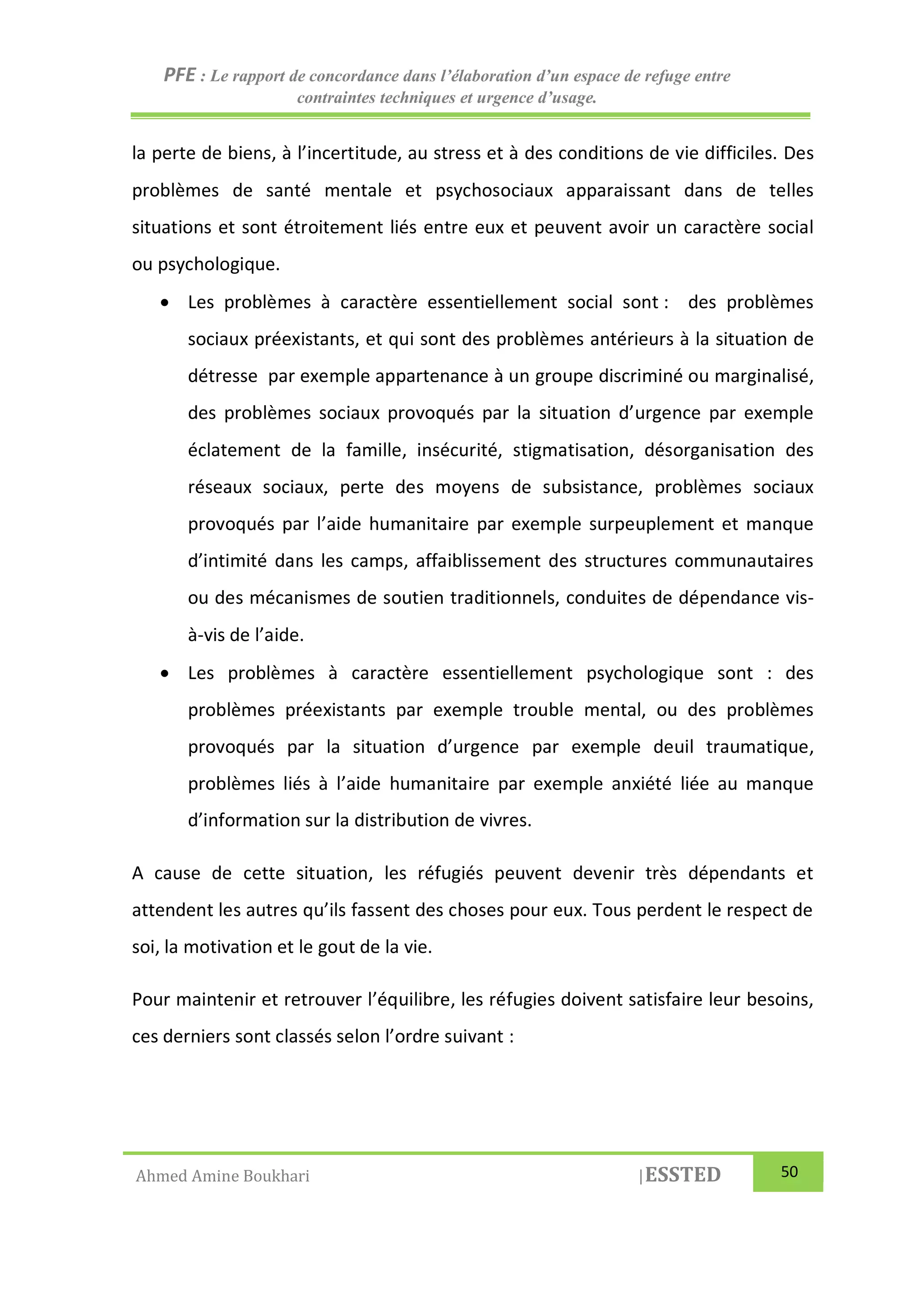 PFE : Le rapport de concordance dans l’élaboration d’un espace de refuge entre
contraintes techniques et urgence d’usage.
Ahmed Amine Boukhari |ESSTED 50
la perte de biens, à l’incertitude, au stress et à des conditions de vie difficiles. Des
problèmes de santé mentale et psychosociaux apparaissant dans de telles
situations et sont étroitement liés entre eux et peuvent avoir un caractère social
ou psychologique.
 Les problèmes à caractère essentiellement social sont : des problèmes
sociaux préexistants, et qui sont des problèmes antérieurs à la situation de
détresse par exemple appartenance à un groupe discriminé ou marginalisé,
des problèmes sociaux provoqués par la situation d’urgence par exemple
éclatement de la famille, insécurité, stigmatisation, désorganisation des
réseaux sociaux, perte des moyens de subsistance, problèmes sociaux
provoqués par l’aide humanitaire par exemple surpeuplement et manque
d’intimité dans les camps, affaiblissement des structures communautaires
ou des mécanismes de soutien traditionnels, conduites de dépendance vis-
à-vis de l’aide.
 Les problèmes à caractère essentiellement psychologique sont : des
problèmes préexistants par exemple trouble mental, ou des problèmes
provoqués par la situation d’urgence par exemple deuil traumatique,
problèmes liés à l’aide humanitaire par exemple anxiété liée au manque
d’information sur la distribution de vivres.
A cause de cette situation, les réfugiés peuvent devenir très dépendants et
attendent les autres qu’ils fassent des choses pour eux. Tous perdent le respect de
soi, la motivation et le gout de la vie.
Pour maintenir et retrouver l’équilibre, les réfugies doivent satisfaire leur besoins,
ces derniers sont classés selon l’ordre suivant :
 