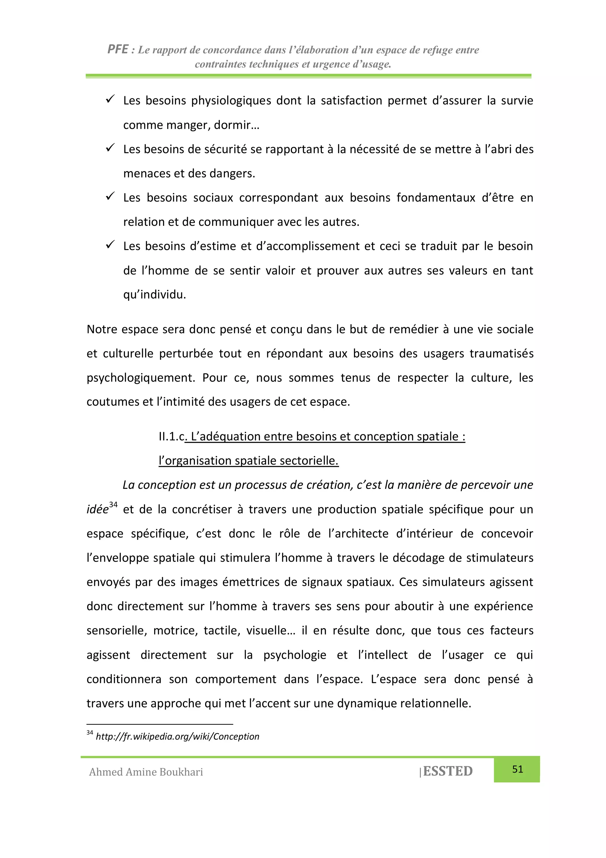 PFE : Le rapport de concordance dans l’élaboration d’un espace de refuge entre
contraintes techniques et urgence d’usage.
Ahmed Amine Boukhari |ESSTED 51
 Les besoins physiologiques dont la satisfaction permet d’assurer la survie
comme manger, dormir…
 Les besoins de sécurité se rapportant à la nécessité de se mettre à l’abri des
menaces et des dangers.
 Les besoins sociaux correspondant aux besoins fondamentaux d’être en
relation et de communiquer avec les autres.
 Les besoins d’estime et d’accomplissement et ceci se traduit par le besoin
de l’homme de se sentir valoir et prouver aux autres ses valeurs en tant
qu’individu.
Notre espace sera donc pensé et conçu dans le but de remédier à une vie sociale
et culturelle perturbée tout en répondant aux besoins des usagers traumatisés
psychologiquement. Pour ce, nous sommes tenus de respecter la culture, les
coutumes et l’intimité des usagers de cet espace.
II.1.c. L’adéquation entre besoins et conception spatiale :
l’organisation spatiale sectorielle.
La conception est un processus de création, c’est la manière de percevoir une
idée34
et de la concrétiser à travers une production spatiale spécifique pour un
espace spécifique, c’est donc le rôle de l’architecte d’intérieur de concevoir
l’enveloppe spatiale qui stimulera l’homme à travers le décodage de stimulateurs
envoyés par des images émettrices de signaux spatiaux. Ces simulateurs agissent
donc directement sur l’homme à travers ses sens pour aboutir à une expérience
sensorielle, motrice, tactile, visuelle… il en résulte donc, que tous ces facteurs
agissent directement sur la psychologie et l’intellect de l’usager ce qui
conditionnera son comportement dans l’espace. L’espace sera donc pensé à
travers une approche qui met l’accent sur une dynamique relationnelle.
34
http://fr.wikipedia.org/wiki/Conception
 